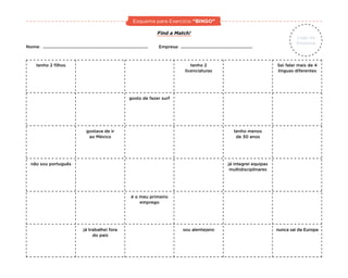 Find a Match!
Nome:						Empresa:
tenho 2 filhos tenho 2
licenciaturas
gosto de fazer surf
gostava de ir
ao México
tenho menos
de 30 anos
já integrei equipas
multidisciplinares
já trabalhei fora
do país
é o meu primeiro
emprego
sou alentejano nunca saí da Europa
não sou português
Sei falar mais de 4
línguas diferentes
Logo da
Empresa
Esquema para Exercício “BINGO”
 