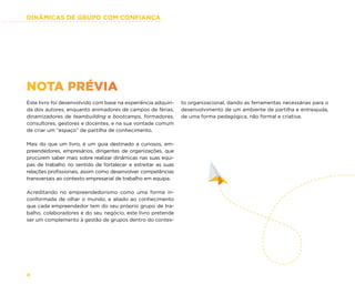 DINÂMICAS DE GRUPO COM CONFIANÇA
4
NOTA PRÉVIA
Este livro foi desenvolvido com base na experiência adquiri-
da dos autores, enquanto animadores de campos de férias,
dinamizadores de teambuilding e bootcamps, formadores,
consultores, gestores e docentes, e na sua vontade comum
de criar um “espaço” de partilha de conhecimento.
Mais do que um livro, é um guia destinado a curiosos, em-
preendedores, empresários, dirigentes de organizações, que
procurem saber mais sobre realizar dinâmicas nas suas equi-
pas de trabalho no sentido de fortalecer e estreitar as suas
relações profissionais, assim como desenvolver competências
transversais ao contexto empresarial de trabalho em equipa.
Acreditando no empreendedorismo como uma forma in-
conformada de olhar o mundo, e aliado ao conhecimento
que cada empreendedor tem do seu próprio grupo de tra-
balho, colaboradores e do seu negócio, este livro pretende
ser um complemento à gestão de grupos dentro do contex-
to organizacional, dando as ferramentas necessárias para o
desenvolvimento de um ambiente de partilha e entreajuda,
de uma forma pedagógica, não formal e criativa.
 