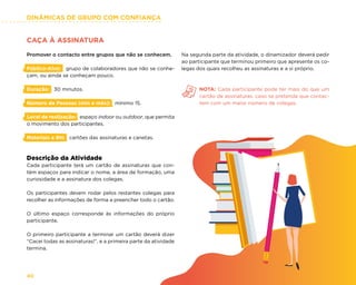 DINÂMICAS DE GRUPO COM CONFIANÇA
40
CAÇA À ASSINATURA
Promover o contacto entre grupos que não se conhecem.
Público-Alvo: grupo de colaboradores que não se conhe-
çam, ou ainda se conheçam pouco.
Duração: 30 minutos.
Número de Pessoas (min e máx): mínimo 15.
Local de realização: espaço indoor ou outdoor, que permita
o movimento dos participantes.
Materiais e RH: cartões das assinaturas e canetas.
Descrição da Atividade
Cada participante terá um cartão de assinaturas que con-
tém espaços para indicar o nome, a área de formação, uma
curiosidade e a assinatura dos colegas.
Os participantes devem rodar pelos restantes colegas para
recolher as informações de forma a preencher todo o cartão.
O último espaço corresponde às informações do próprio
participante.
O primeiro participante a terminar um cartão deverá dizer
“Cacei todas as assinaturas!”, e a primeira parte da atividade
termina.
Na segunda parte da atividade, o dinamizador deverá pedir
ao participante que terminou primeiro que apresente os co-
legas dos quais recolheu as assinaturas e a si próprio.
NOTA: Cada participante pode ter mais do que um
cartão de assinaturas, caso se pretenda que contac-
tem com um maior número de colegas.
 