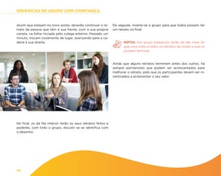 DINÂMICAS DE GRUPO COM CONFIANÇA
44
Assim que estejam no novo posto, deverão continuar o re-
trato da pessoa que têm à sua frente, com a sua própria
caneta, na folha iniciada pelo colega anterior. Passado um
minuto, trocam novamente de lugar, avançando para a ca-
deira à sua direita.
De seguida, inverte-se o grupo para que todos possam ter
um retrato no final.
NOTAS: Em grupo pequenos, terão de dar mais do
que uma volta a todos os retratos de modo a que os
possam terminar
Ainda que alguns retratos terminem antes dos outros, há
sempre pormenores que podem ser acrescentados para
melhorar o retrato, pelo que os participantes devem ser in-
centivados a acrescentar o seu valor.
No final, os da fila interior terão os seus retratos feitos e
poderão, com todo o grupo, discutir se se identifica com
o desenho.
 