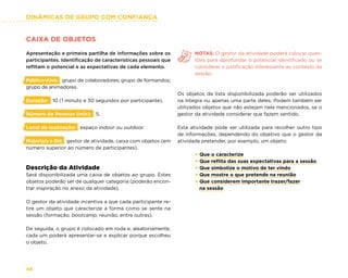 DINÂMICAS DE GRUPO COM CONFIANÇA
46
CAIXA DE OBJETOS
Apresentação e primeira partilha de informações sobre os
participantes. Identificação de características pessoais que
reflitam o potencial e as expectativas de cada elemento.
Público-Alvo: grupo de colaboradores; grupo de formandos;
grupo de animadores.
Duração: 10 (1 minuto e 30 segundos por participante).
Número de Pessoas (min): 5.
Local de realização: espaço indoor ou outdoor.
Materiais e RH: gestor de atividade, caixa com objetos (em
número superior ao número de participantes).
Descrição da Atividade
Será disponibilizada uma caixa de objetos ao grupo. Estes
objetos poderão ser de qualquer categoria (poderão encon-
trar inspiração no anexo da atividade).
O gestor da atividade incentiva a que cada participante re-
tire um objeto que caracterize a forma como se sente na
sessão (formação, bootcamp, reunião, entre outras).
De seguida, o grupo é colocado em roda e, aleatoriamente,
cada um poderá apresentar-se e explicar porque escolheu
o objeto.
NOTAS: O gestor da atividade poderá colocar ques-
tões para aprofundar o potencial identificado ou se
considerar a justificação interessante ao contexto da
sessão.
Os objetos da lista disponibilizada poderão ser utilizados
na íntegra ou apenas uma parte deles. Podem também ser
utilizados objetos que não estejam nela mencionados, se o
gestor da atividade considerar que fazem sentido.
Esta atividade pode ser utilizada para recolher outro tipo
de informações, dependendo do objetivo que o gestor da
atividade pretender, por exemplo, um objeto:
× Que o caracterize
× Que reflita das suas expectativas para a sessão
× Que simbolize o motivo de ter vindo
× Que mostre o que pretende na reunião
× Que considerem importante trazer/fazer
na sessão
 