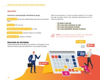 DINÂMICAS DE GRUPO COM CONFIANÇA
48
BRASÃO
Promover a apresentação individual ao grupo.
Público-Alvo: grupo de colaboradores que não se conheçam
bem.
Duração: 20 minutos.
Número de Pessoas (min e máx): 5 a 20.
Local de realização: espaço indoor ou outdoor.
Materiais e RH: papéis e canetas.
Descrição da Atividade
Cada participante irá receber uma caneta e um brasão ou uma
folha em branco para que desenhem o seu próprio brasão.
Além de escreverem o nome na parte superior (1) e o lema
de vida na parte inferior (6), deverão representar, em for-
mato de desenho:
× (2) quem é que são
× (3) o que mais valorizam na vida
× (4) o que mais gostam de fazer
× (5) o que pretendem alcançar no futuro
NOTA: as questões a colocar podem ser adequadas
ao nível de conhecimento entre o grupo.
 