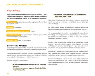 DINÂMICAS DE GRUPO COM CONFIANÇA
52
BOLA RÁPIDA
Procurar constantemente novas soluções de melhoria e per-
ceber que existe sempre, mesmo quando já parece impossí-
vel, uma forma de fazer melhor ou de resolver um problema.
Público-Alvo: grupo de colaboradores, grupo de formandos,
público em geral.
Duração: 15 minutos.
Número de Pessoas (min e máx): 5 a 16.
Local de realização: espaço indoor ou outdoor, que permita
o movimento dos participantes.
Materiais e RH: bola e cronómetro.
Descrição da Atividade
Os participantes devem estar em círculo e o dinamizador da
atividade irá cronometrar cada volta que a bola dá pelo grupo.
Na primeira volta fica definida a ordem pela qual a bola irá
passar, sendo que só pode passar por cada participante
uma vez, até voltar a quem a tinha inicialmente.
Existem 3 regras fundamentais:
× A bola nunca pode cair no chão, se cair começam
de novo;
× A bola tem sempre de seguir o circuito definido
na primeira volta;
× Quando um participante toca na bola nenhum
outro pode estar a tocar.
Quando o circuito estiver dominado, o objetivo seguinte é
repeti-lo, mas aumentando a velocidade, sendo o tempo
cronometrado.
Os participantes devem ser informados sobre o tempo que
demoram, sendo questionados se “conseguem fazer melhor?”.
Os tempos serão melhorados e será adquirida experiência.
Quando já não for possível reduzir o tempo, os participan-
tes devem ser questionados se “Não há nada que possam
fazer para melhorar? O quê?”.
Podem trocar de posições, colocando-se lado a lado com a
pessoa a quem têm de entregar a bola, segundo o circuito
definido, pois as regras não obrigavam a que se mantivessem
no mesmo sítio, ou aproximarem-se mais uns dos outros.
O objetivo é irem introduzindo várias técnicas para que pos-
sam trabalhar em equipa numa ótica de melhoria contínua,
reduzindo sempre o tempo indicado pelo cronómetro.
Deverá ser reforçada a ideia de que, cada vez que julgarem
impossível fazer melhor, com um pouco de criatividade e de
vontade de procurar soluções, acabarão sempre por conse-
guir melhorar.
 