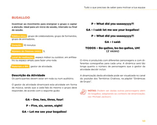 Tudo o que precisas de saber para motivar a tua equipa
53
BUGALLOO
Incentivar ao movimento para energizar o grupo e captar
a atenção. Ideal para um início de sessão, intervalo ou final
de sessão.
Público-Alvo: grupo de colaboradores, grupo de formandos,
grupo de animadores.
Duração: 10 minutos
Número de Pessoas (min): 5.
Local de realização: espaço indoor ou outdoor, em anfitea-
tro ou espaço amplo para fazer uma roda.
Materiais e RH: gestor de atividade.
Descrição da Atividade
Os participantes devem estar em roda ou num auditório.
O gestor da atividade dinamizará esta atividade em forma
de música, sendo que a cada fala do mesmo o grupo deve
responder, de acordo com o seguinte guião:
GA – One, two, three, four!
P – Five, six, seven, eight!
GA – Let me see your bogalloo!
P – What did you saaaayyyy?!
GA – I said: let me see your bogalloo!
P – What did you saaaayyyy?!
GA – I said:
TODOS – Bo-galloo, bo-bo-galloo, UH!
(2 vezes)
O ritmo é produzido com diferentes personagens e com di-
ferentes coreografias para cada uma. A dinâmica será tão
longa quanto o número de personagens que o gestor da
atividade decidir incluir.
A dinamização desta atividade pode ser visualizada no canal
do youtube dos Territórios Criativos, na playlist “Dinâmicas
de Grupo”.
NOTAS: Podem ser dadas outras personagens além
do bogalloo, adaptando ao contexto de dinamização.
(ex: Michael Jackson)
 