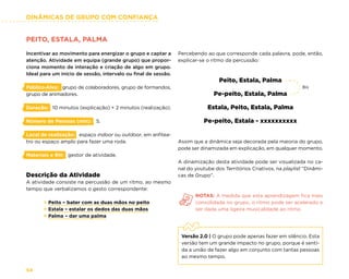 DINÂMICAS DE GRUPO COM CONFIANÇA
54
PEITO, ESTALA, PALMA
Incentivar ao movimento para energizar o grupo e captar a
atenção. Atividade em equipa (grande grupo) que propor-
ciona momento de interação e criação de algo em grupo.
Ideal para um início de sessão, intervalo ou final de sessão.
Público-Alvo: grupo de colaboradores, grupo de formandos,
grupo de animadores.
Duração: 10 minutos (explicação) + 2 minutos (realização).
Número de Pessoas (min): 5.
Local de realização: espaço indoor ou outdoor, em anfitea-
tro ou espaço amplo para fazer uma roda.
Materiais e RH: gestor de atividade.
Descrição da Atividade
A atividade consiste na percussão de um ritmo, ao mesmo
tempo que verbalizamos o gesto correspondente:
× Peito – bater com as duas mãos no peito
× Estala – estalar os dedos das duas mãos
× Palma – dar uma palma
Percebendo ao que corresponde cada palavra, pode, então,
explicar-se o ritmo da percussão:
Peito, Estala, Palma
Pe-peito, Estala, Palma
Estala, Peito, Estala, Palma
Pe-peito, Estala - xxxxxxxxxx
Assim que a dinâmica seja decorada pela maioria do grupo,
pode ser dinamizada em explicação, em qualquer momento.
A dinamização desta atividade pode ser visualizada no ca-
nal do youtube dos Territórios Criativos, na playlist “Dinâmi-
cas de Grupo”.
NOTAS: À medida que esta aprendizagem fica mais
consolidada no grupo, o ritmo pode ser acelerado e
ser dada uma ligeira musicalidade ao ritmo.
Versão 2.0 | O grupo pode apenas fazer em silêncio. Esta
versão tem um grande impacto no grupo, porque é senti-
da a união de fazer algo em conjunto com tantas pessoas
ao mesmo tempo.
Bis
 