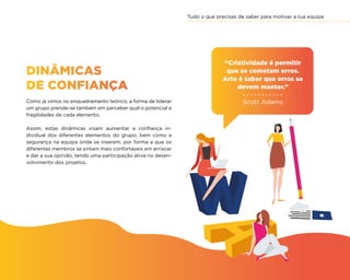 Tudo o que precisas de saber para motivar a tua equipa
55
DINÂMICAS
DE CONFIANÇA
Como já vimos no enquadramento teórico, a forma de liderar
um grupo prende-se também em perceber qual o potencial e
fragilidades de cada elemento.
Assim, estas dinâmicas visam aumentar a confiança in-
dividual dos diferentes elementos do grupo, bem como a
segurança na equipa onde se inserem, por forma a que os
diferentes membros se sintam mais confortáveis em arriscar
e dar a sua opinião, tendo uma participação ativa no desen-
volvimento dos projetos.
“Criatividade é permitir
que se cometam erros.
Arte é saber que erros se
devem manter.”
Scott Adams
 