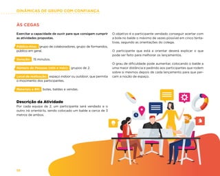 DINÂMICAS DE GRUPO COM CONFIANÇA
56
ÀS CEGAS
Exercitar a capacidade de ouvir para que consigam cumprir
as atividades propostas.
Público-Alvo: grupo de colaboradores, grupo de formandos,
público em geral.
Duração: 15 minutos.
Número de Pessoas (min e máx): grupos de 2.
Local de realização: espaço indoor ou outdoor, que permita
o movimento dos participantes.
Materiais e RH: bolas, baldes e vendas.
Descrição da Atividade
Por cada equipa de 2, um participante será vendado e o
outro irá orientá-lo, sendo colocado um balde a cerca de 3
metros de ambos.
O objetivo é o participante vendado conseguir acertar com
a bola no balde o máximo de vezes possível em cinco tenta-
tivas, segundo as orientações do colega.
O participante que está a orientar deverá explicar o que
pode ser feito para melhorar os lançamentos.
O grau de dificuldade pode aumentar, colocando o balde a
uma maior distância e pedindo aos participantes que rodem
sobre si mesmos depois de cada lançamento para que per-
cam a noção de espaço.
 