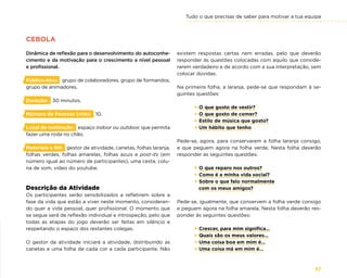 Tudo o que precisas de saber para motivar a tua equipa
57
CEBOLA
Dinâmica de reflexão para o desenvolvimento do autoconhe-
cimento e da motivação para o crescimento a nível pessoal
e profissional.
Público-Alvo: grupo de colaboradores, grupo de formandos,
grupo de animadores.
Duração: 30 minutos.
Número de Pessoas (min): 10.
Local de realização: espaço indoor ou outdoor, que permita
fazer uma roda no chão.
Materiais e RH: gestor de atividade, canetas, folhas laranja,
folhas verdes, folhas amarelas, folhas azuis e post-its (em
número igual ao número de participantes), uma cesta, colu-
na de som, vídeo do youtube.
Descrição da Atividade
Os participantes serão sensibilizados a refletirem sobre a
fase da vida que estão a viver neste momento, consideran-
do quer a vida pessoal, quer profissional. O momento que
se segue será de reflexão individual e introspeção, pelo que
todas as etapas do jogo deverão ser feitas em silêncio e
respeitando o espaço dos restantes colegas.
O gestor da atividade iniciará a atividade, distribuindo as
canetas e uma folha de cada cor a cada participante. Não
existem respostas certas nem erradas, pelo que deverão
responder às questões colocadas com aquilo que conside-
rarem verdadeiro e de acordo com a sua interpretação, sem
colocar dúvidas.
Na primeira folha, a laranja, pede-se que respondam à se-
guintes questões:
× O que gosto de vestir?
× O que gosto de comer?
× Estilo de música que gosto?
× Um hábito que tenho
Pede-se, agora, para conservarem a folha laranja consigo,
e que peguem agora na folha verde. Nesta folha deverão
responder às seguintes questões:
× O que reparo nos outros?
× Como é a minha vida social?
× Sobre o que falo normalmente
com os meus amigos?
Pede-se, igualmente, que conservem a folha verde consigo
e peguem agora na folha amarela. Nesta folha deverão res-
ponder às seguintes questões:
× Crescer, para mim significa…
× Quais são os meus valores…
× Uma coisa boa em mim é…
× Uma coisa má em mim é…
 