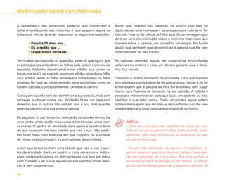 DINÂMICAS DE GRUPO COM CONFIANÇA
58
À semelhança das anteriores, pede-se que conservem a
folha amarela junto das restantes e que peguem agora na
folha azul. Nesta deverão responder às seguintes questões:
× Daqui a 10 anos vou…
× Eu acredito que …
× O que nunca irei fazer…
Terminadas as respostas às questões, pede-se que agora que
os participantes embrulhem as folhas pela ordem contrária de
resposta. Portanto, devem amachucar a folha azul (como se
fosse uma bola), de seguida envolvem a folha amarela na folha
azul, a folha verde na folha amarela e a folha laranja na folha
amarela. No final, as folhas deverão estar envolvidas como se
fossem cebolas, com as diferentes camadas lá dentro.
Cada participante terá de identificar a sua cebola, mas sem
escrever qualquer nome seu. Poderão fazer um pequeno
desenho que os outros não saibam que é seu, mas que lhe
permita identificar a sua própria cebola.
De seguida, os participantes colocarão as cebolas dentro de
uma cesta, onde serão misturadas e baralhadas umas com
as outras. O gestor da atividade dará agora a oportunidade
de que cada um tire uma cebola que não a sua. Não pode-
rão fazer nada com a cebola até que o gestor da atividade
dê novas indicações para a continuidade da atividade.
Assim que todos tenham uma cebola que não a sua, o ges-
tor da atividade dará um post-it a cada um e novas indica-
ções: cada participante irá abrir a cebola que tem em mãos
com cuidado e ler o que aquela pessoa partilhou com aten-
ção e sem julgamentos.
Assim que tiverem lido, deverão, no post-it que lhes foi
dado, deixar uma mensagem para a pessoa e colá-la na fo-
lha mais interna da cebola, a folha azul. Esta mensagem po-
derá ser uma consideração sobre a primeira impressão que
tiveram sobre a pessoa, um conselho, um elogio. No fundo
aquilo que sentirem que devem dizer à pessoa que lhe per-
mita melhorar no seu futuro.
As cebolas deverão, agora, ser novamente embrulhadas
pela mesmo ordem, e cada um deverá garantir que o dese-
nho fica visível.
Chegado o último momento da atividade, cada participante
terá agora a oportunidade de recuperar a sua cebola e de ler
a mensagem que a pessoa secreta lhe escreveu, sem julga-
mento ou influência de terceiros na sua opinião. A cebola é
pessoal e intransmissível, pelo que cada um poderá, ou não,
partilhar o que nela consta. Cada um poderá agora refletir
sobre a mensagem que recebeu e de que forma isso lhe per-
mitirá melhorar a nível pessoal e profissional no futuro.
NOTAS:
- Deve ser colocada uma questão de cada vez, per-
mitindo ao grupo pensar sobre cada assunto isola-
damente, para não influenciar as respostas ou res-
ponderem à pressa.
- Sendo esta atividade de caráter introspetivo, al-
gumas pessoas precisam de mais tempo para pen-
sar nas respostas do que outras. Por esse motivo, a
atividade poderá prolongar-se no tempo. O gestor
da atividade deverá observar o grupo no sentido de
 