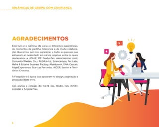 DINÂMICAS DE GRUPO COM CONFIANÇA
6
AGRADECIMENTOS
Este livro é o culminar de várias e diferentes experiências,
de momentos de partilha, tolerância e de muita colabora-
ção. Queremos, por isso, agradecer a todas as pessoas que
estiveram ao nosso lado em vários projetos, entre os quais
destacamos a UPAJE, OF Produções, Associazione Joint,
Comunità Walden, CNJ, AUDAX-IUL, Science4you, Tec Labs,
Mafra  Ericeira Business Factory, Alvaiázere+, DNA Cascais,
AlgarExperience, StartUp Portimão, AICEP, Santini e Terri-
tórios Criativos.
À Finepaper e à Spice que apoiaram no design, paginação e
produção deste livro.
Aos alunos e colegas do ISCTE-IUL, ISCEE, ISG, ISMAT,
Logistel e Angola Prev.
 