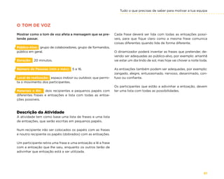 Tudo o que precisas de saber para motivar a tua equipa
61
Cada frase deverá ser lida com todas as entoações possí-
veis, para que fique claro como a mesma frase comunica
coisas diferentes quando lida de forma diferente.
O dinamizador poderá inventar as frases que pretender, de-
vendo ser adequadas ao público-alvo, por exemplo: amanhã
vai estar um dia lindo de sol, mas hoje vai chover a noite toda.
As entoações também podem ser adequadas, por exemplo:
zangado, alegre, entusiasmado, nervoso, desanimado, con-
fuso ou confiante.
Os participantes que estão a adivinhar a entoação, devem
ter uma lista com todas as possibilidades.
O TOM DE VOZ
Mostrar como o tom de voz afeta a mensagem que se pre-
tende passar.
Público-Alvo: grupo de colaboradores, grupo de formandos,
público em geral.
Duração: 20 minutos.
Número de Pessoas (min e máx): 5 a 16.
Local de realização: espaço indoor ou outdoor, que permi-
ta o movimento dos participantes.
Materiais e RH: dois recipientes e pequenos papéis com
diferentes frases e entoações e lista com todas as entoa-
ções possíveis.
Descrição da Atividade
A atividade tem como base uma lista de frases e uma lista
de entoações, que serão escritas em pequenos papéis.
Num recipiente irão ser colocados os papéis com as frases
e noutro recipiente os papéis (dobrados) com as entoações.
Um participante retira uma frase e uma entoação e lê a frase
com a entoação que lhe saiu, enquanto os outros terão de
adivinhar que entoação está a ser utilizada.
 