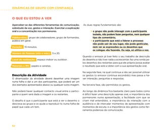 DINÂMICAS DE GRUPO COM CONFIANÇA
62
O QUE EU ESTOU A VER
Aperceber-se das diferentes ferramentas de comunicação,
sobretudo da voz, gestos e interação. Exercitar a explicação
oral e a concentração nos pormenores.
Público-Alvo: grupo de colaboradores, grupo de formandos,
público em geral.
Duração: 15 minutos.
Número de Pessoas (min e máx): 5 a 20.
Local de realização: espaço indoor ou outdoor.
Materiais e RH: papéis e canetas.
Descrição da Atividade
O dinamizador da atividade deverá desenhar uma imagem
numa folha e dar a um dos participantes, que poderá ser um
dos exemplos apresentados abaixo ou qualquer outra imagem.
Não poderá haver qualquer contacto visual entre o partici-
pante a quem será dada a imagem e os restantes.
O desafio é que o participante que está a ver o desenho o
descreva ao grupo e os ajude a reproduzi–lo numa folha de
papel que cada um tem.
As duas regras fundamentais são:
× o grupo não pode interagir com o participante
isolado, não podem fazer perguntas, nem qualquer
tipo de comentário;
× o participante que está a liderar o processo
não pode sair do seu lugar, não pode gesticular,
nem ver as expressões ou os desenhos que
os colegas vão fazendo. Ou seja, só utiliza a voz.
Quando o emissor já tiver feito o seu trabalho de descrição
do desenho e não tiver nada a acrescentar, faz uma ronda pe-
los desenhos dos restantes para que ele próprio possa avaliar
o resultado que está a obter com a sua apresentação oral.
Na segunda fase, na qual continua a não ser possível utilizar
os gestos (o emissor continua escondido) mas passa a ha-
ver interação, perguntas e respostas.
Na terceira fase, são permitidos os gestos.
Ao longo da dinâmica fica bastante claro para todos como
é difícil fazer uma descrição apenas oral, a importância dos
pormenores numa apresentação, a facilidade com que se
criam mal entendidos, a importância da interação com a
audiência e de intercalar momentos de apresentação com
momentos de escuta, e a importância dos gestos como fer-
ramenta poderosa da comunicação.
 