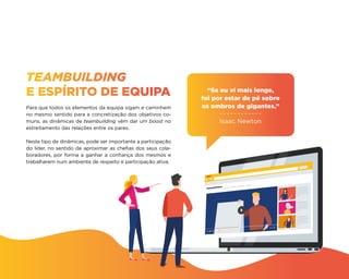 TEAMBUILDING
E ESPÍRITO DE EQUIPA
Para que todos os elementos da equipa sigam e caminhem
no mesmo sentido para a concretização dos objetivos co-
muns, as dinâmicas de teambuilding vêm dar um boost no
estreitamento das relações entre os pares.
Neste tipo de dinâmicas, pode ser importante a participação
do líder, no sentido de aproximar as chefias dos seus cola-
boradores, por forma a ganhar a confiança dos mesmos e
trabalharem num ambiente de respeito e participação ativa.
“Se eu vi mais longe,
foi por estar de pé sobre
os ombros de gigantes.”
Isaac Newton
 
