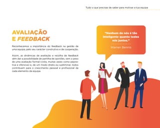 Tudo o que precisas de saber para motivar a tua equipa
67
AVALIAÇÃO
E FEEDBACK
Reconhecemos a importância do feedback na gestão de
uma equipa, pelo seu carácter construtivo e de cooperação.
Assim, as dinâmicas de avaliação e recolha de feedback
vêm dar a possibilidade de partilha de opiniões, sem o peso
de uma avaliação formal (vista, muitas vezes como pejora-
tiva e ofensiva) e, de um modo direto ou subliminar, todos
contribuem para o crescimento pessoal e profissional de
cada elemento da equipa.
“Nenhum de nós é tão
inteligente quanto todos
nós juntos.”
Warren Bennis
 