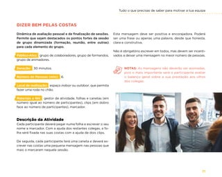 Tudo o que precisas de saber para motivar a tua equipa
71
DIZER BEM PELAS COSTAS
Dinâmica de avaliação pessoal e de finalização de sessões.
Permite que sejam destacados os pontos fortes da sessão
de grupo dinamizada (formação, reunião, entre outras)
para cada elemento do grupo.
Público-Alvo: grupo de colaboradores, grupo de formandos,
grupo de animadores.
Duração: 30 minutos.
Número de Pessoas (min): 6.
Local de realização: espaço indoor ou outdoor, que permita
fazer uma roda no chão.
Materiais e RH: gestor de atividade, folhas e canetas (em
número igual ao número de participantes), clips (em dobro
face ao número de participantes), marcador.
Descrição da Atividade
Cada participante deverá pegar numa folha e escrever o seu
nome a marcador. Com a ajuda dos restantes colegas, a fo-
lha será fixada nas suas costas com a ajuda de dois clips.
De seguida, cada participante terá uma caneta e deverá es-
crever nas costas uma pequena mensagem nas pessoas que
mais o marcaram naquela sessão.
Esta mensagem deve ser positiva e encorajadora. Poderá
ser uma frase ou apenas uma palavra, desde que honesta,
clara e construtiva.
Não é obrigatório escrever em todos, mas devem ser incenti-
vados a deixar uma mensagem no maior número de pessoas.
NOTAS: As mensagens não deverão ser assinadas,
pois o mais importante será o participante avaliar
o balanço geral sobre a sua prestação aos olhos
dos colegas.
 