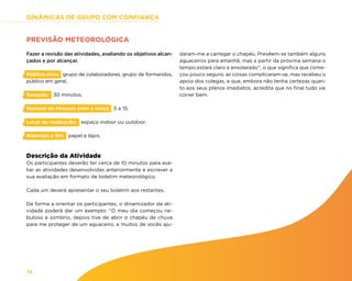 DINÂMICAS DE GRUPO COM CONFIANÇA
74
PREVISÃO METEOROLÓGICA
Fazer a revisão das atividades, avaliando os objetivos alcan-
çados e por alcançar.
Público-Alvo: grupo de colaboradores, grupo de formandos,
público em geral.
Duração: 30 minutos.
Número de Pessoas (min e máx): 5 a 15.
Local de realização: espaço indoor ou outdoor.
Materiais e RH: papel e lápis.
Descrição da Atividade
Os participantes deverão ter cerca de 10 minutos para ava-
liar as atividades desenvolvidas anteriormente e escrever a
sua avaliação em formato de boletim meteorológico.
Cada um deverá apresentar o seu boletim aos restantes.
De forma a orientar os participantes, o dinamizador da ati-
vidade poderá dar um exemplo: “O meu dia começou ne-
buloso e sombrio, depois tive de abrir o chapéu de chuva
para me proteger de um aguaceiro, e muitos de vocês aju-
daram-me a carregar o chapéu. Prevêem-se também alguns
aguaceiros para amanhã, mas a partir da próxima semana o
tempo estará claro e ensolarado”, o que significa que come-
çou pouco seguro, as coisas complicaram-se, mas recebeu o
apoio dos colegas, e que, embora não tenha certezas quan-
to aos seus planos imediatos, acredita que no final tudo vai
correr bem.
 
