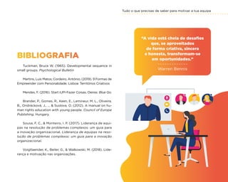 Tudo o que precisas de saber para motivar a tua equipa
77
BIBLIOGRAFIA
Tuckman, Bruce W. (1965). Developmental sequence in
small groups. Psychological Bulletin
Martins, Luís Matos; Cordeiro, António. (2019). 9 Formas de
Empreender com Personalidade. Lisboa: Territórios Criativos
Mendes, F. (2016). Start iUPi-Fazer Coisas. Oeiras: Blue Go.
Brander, P., Gomes, R., Keen, E., Lemineur, M. L., Oliveira,
B., Ondrácková, J., ...  Suslova, O. (2012). A manual on hu-
man rights education with young people. Council of Europe
Publishing. Hungary.
Sousa, F. C.,  Monteiro, I. P. (2017). Liderança de equi-
pas na resolução de problemas complexos: um guia para
a inovação organizacional. Liderança de equipas na reso-
lução de problemas complexos: um guia para a inovação
organizacional.
Voigtlaender, K., Beiler, G.,  Walkowski, M. (2018). Lide-
rança e motivação nas organizações.
“A vida está cheia de desafios
que, se aproveitados
de forma criativa, sincera
e honesta, transformam-se
em oportunidades.”
Warren Bennis
 