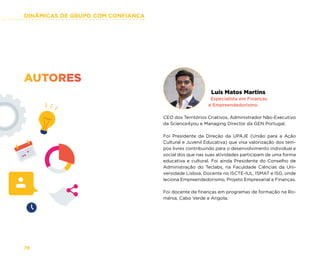 DINÂMICAS DE GRUPO COM CONFIANÇA
78
Luís Matos Martins
Especialista em Finanças
e Empreendedorismo.
CEO dos Territórios Criativos, Administrador Não-Executivo
da Science4you e Managing Director da GEN Portugal.
Foi Presidente da Direção da UPAJE (União para a Ação
Cultural e Juvenil Educativa) que visa valorização dos tem-
pos livres contribuindo para o desenvolvimento individual e
social dos que nas suas atividades participam de uma forma
educativa e cultural. Foi ainda Presidente do Conselho de
Administração do Teclabs, na Faculdade Ciências da Uni-
versidade Lisboa. Docente no ISCTE-IUL, ISMAT e ISG, onde
leciona Empreendedorismo, Projeto Empresarial e Finanças.
Foi docente de finanças em programas de formação na Ro-
ménia, Cabo Verde e Angola.
AUTORES
 