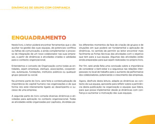 DINÂMICAS DE GRUPO COM CONFIANÇA
8
ENQUADRAMENTO
Neste livro, o leitor poderá encontrar ferramentas que o vão
auxiliar na gestão das suas equipas, de potenciais conflitos
ou falhas de comunicação, e ainda complementar o proces-
so de integração de um novo colaborador nas suas empre-
sas, a partir de dinâmicas e atividades criadas e validadas
para o contexto organizacional.
Entendemos o conceito de Organização como todas as en-
tidades, sejam empresas, startups, associações, cooperati-
vas, autarquias, fundações, institutos públicos ou qualquer
grupo pessoal ou social.
Na primeira parte do livro, será feita a contextualização da
importância do capital humano nas organizações e de que
forma isto está inteiramente ligado ao desempenho e su-
cesso de uma empresa.
A segunda parte do livro compila diversas dinâmicas e ati-
vidades para aplicação no contexto organizacional. Todas
as atividades estão organizadas por capítulos, divididas pe-
los diferentes momentos da fase de criação de grupos e de
situações em que poderá ser fundamental a aplicação de
dinâmicas, no sentido de permitir ao leitor encontrar mais
facilmente as fichas técnicas das atividades com o objetivo
que tem para a sua equipa. Algumas das atividades estão
ainda preparadas para que sejam realizadas no próprio livro.
Por fim, será ainda feita uma conclusão sobre a importância
de considerar o bem-estar e a segurança nas relações inter-
pessoais no local de trabalho para o aumento da performance
dos colaboradores, potenciando o crescimento das empresas.
Agora, desfrute desta leitura, adapte as dinâmicas ao con-
texto da sua equipa, aproveite para refletir sobre a pertinên-
cia desta publicação na organização e equipas que lidera,
para que possa implementar desde já dinâmicas com con-
fiança e aumentar a motivação das suas equipas.
 
