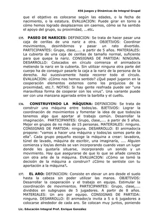 456 Juegos y Dinámicas de Integral Grupal
que el objetivo es colocarse según las edades, o la fecha de
nacimiento, o la estatura. EVALUACION: Puede girar en torno a
cómo hemos logrado desplazarnos sin caernos, cómo se ha sentido
el apoyo del grupo, su proximidad, ...etc.
135. PASEO DE NARICES: DEFINICION: Se trata de hacer pasar una
caja de cerillas de una nariz a otra. OBJETIVOS: Coordinar
movimientos, desinhibirnos y pasar un rato divertido.
PARTICIPANTES: Grupo, clase,.... a partir de 5 años. MATERIALES:
La cubierta de una caja de cerillas de tamaño normal, suficiente
para que quepa la nariz. CONSIGNAS DE PARTIDA: NINGUNA.
DESARROLLO: Colocados en círculo comienza el animador/a
metiendo la nariz en la cubierta. Sin utilizar ninguna otra parte del
cuerpo ha de conseguir pasarle la caja a la nariz de la persona de la
derecha. Así sucesivamente hasta recorrer todo el círculo.
EVALUACION: ¿Cómo nos hemos sentido? ¿Qué papel jugaron en la
cooperación elementos externos como los prejuicios de la
proximidad, etc.?. NOTAS: Si hay gente resfriada puede ser “una
maravillosa forma de cooperar con los virus”. Una variante puede
ser con una manzana agarrada entre la barbilla y el cuello.
136. CONSTRUYENDO LA MÁQUINA: DEFINICION: Se trata de
construir una máquina entre todos/as. BJETIVOS: Lograr la
coordinación de movimientos y fomentar la idea de que todos/as
tenemos algo que aportar al trabajo común. Desarrollar la
imaginación. PARTICIPANTES: Grupo, clase,.... a partir de 5 años.
Mejor en grupos de no más de 15 personas. MATERIALES: ninguno.
CONSIGNAS DE PARTIDA: ninguna. DESARROLLO: El animador/a
propone: “vamos a hacer una máquina y todos/as somos parte de
ella”. Cada grupo pequeño escoge la máquina a crear: lavadora,
túnel de lavado, máquina de escribir, una imaginaría, .... Alguien
comienza y los/as demás se van incorporando cuando vean un lugar
donde les gustaría situarse, incorporando un sonido y un
movimiento. Hay que asegurarse de que lo que se añade conecta
con otra arte de la máquina. EVALUACION: ¿Cómo se tomó la
decisión de la máquina a construir? ¿Cómo te sentiste con tu
aportación a la máquina?.
137. EL ARO: DEFINICION: Consiste en elevar un aro desde el suelo
hasta la cabeza sin poder utilizar las manos. OBJETIVOS:
Desarrollar la cooperación y el trabajo en equipo. Estimular la
coordinación de movimientos. PARTICIPANTES: Grupo, clase,....
divididos en subgrupos de 5 jugadores. A partir de 8 años.
MATERIALES: Un aro por equipo. CONSIGNAS DE PARTIDA:
ninguna. DESARROLLO: El animador/a invita a 5 o 6 jugadores a
colocarse alrededor de cada aro. Se colocan muy juntos, poniendo
Lic. Educación Integral Prof. Enrique González
 