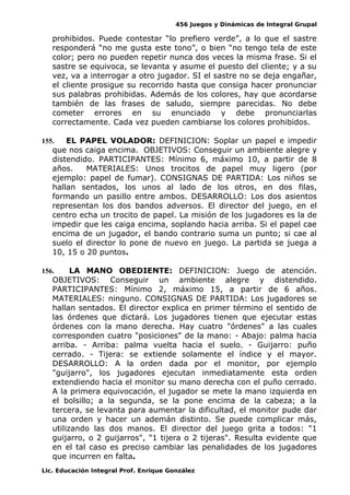 456 Juegos y Dinámicas de Integral Grupal
prohibidos. Puede contestar “lo prefiero verde”, a lo que el sastre
responderá “no me gusta este tono”, o bien “no tengo tela de este
color; pero no pueden repetir nunca dos veces la misma frase. Si el
sastre se equivoca, se levanta y asume el puesto del cliente; y a su
vez, va a interrogar a otro jugador. SI el sastre no se deja engañar,
el cliente prosigue su recorrido hasta que consiga hacer pronunciar
sus palabras prohibidas. Además de los colores, hay que acordarse
también de las frases de saludo, siempre parecidas. No debe
cometer errores en su enunciado y debe pronunciarlas
correctamente. Cada vez pueden cambiarse los colores prohibidos.
155. EL PAPEL VOLADOR: DEFINICION: Soplar un papel e impedir
que nos caiga encima. OBJETIVOS: Conseguir un ambiente alegre y
distendido. PARTICIPANTES: Mínimo 6, máximo 10, a partir de 8
años. MATERIALES: Unos trocitos de papel muy ligero (por
ejemplo: papel de fumar). CONSIGNAS DE PARTIDA: Los niños se
hallan sentados, los unos al lado de los otros, en dos filas,
formando un pasillo entre ambos. DESARROLLO: Los dos asientos
representan los dos bandos adversos. El director del juego, en el
centro echa un trocito de papel. La misión de los jugadores es la de
impedir que les caiga encima, soplando hacia arriba. Si el papel cae
encima de un jugador, el bando contrario suma un punto; si cae al
suelo el director lo pone de nuevo en juego. La partida se juega a
10, 15 o 20 puntos.
156. LA MANO OBEDIENTE: DEFINICION: Juego de atención.
OBJETIVOS: Conseguir un ambiente alegre y distendido.
PARTICIPANTES: Mínimo 2, máximo 15, a partir de 6 años.
MATERIALES: ninguno. CONSIGNAS DE PARTIDA: Los jugadores se
hallan sentados. El director explica en primer término el sentido de
las órdenes que dictará. Los jugadores tienen que ejecutar estas
órdenes con la mano derecha. Hay cuatro "órdenes" a las cuales
corresponden cuatro "posiciones" de la mano: - Abajo: palma hacia
arriba. - Arriba: palma vuelta hacia el suelo. - Guijarro: puño
cerrado. - Tijera: se extiende solamente el índice y el mayor.
DESARROLLO: A la orden dada por el monitor, por ejemplo
"guijarro", los jugadores ejecutan inmediatamente esta orden
extendiendo hacia el monitor su mano derecha con el puño cerrado.
A la primera equivocación, el jugador se mete la mano izquierda en
el bolsillo; a la segunda, se la pone encima de la cabeza; a la
tercera, se levanta para aumentar la dificultad, el monitor pude dar
una orden y hacer un ademán distinto. Se puede complicar más,
utilizando las dos manos. El director del juego grita a todos: "1
guijarro, o 2 guijarros", "1 tijera o 2 tijeras". Resulta evidente que
en el tal caso es preciso cambiar las penalidades de los jugadores
que incurren en falta.
Lic. Educación Integral Prof. Enrique González
 