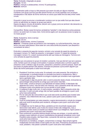 Tema: Exclusão; integração ao grupo.
Duração: 15 min.
Público: crianças e adolescentes; mínimo 10 participantes.
Material: nenhum
O coordenador pede a duas ou três pessoas que saiam da sala por alguns instantes.
Combinar com grupo que fica que eles devem formar um círculo apertado com os braços
entrelaçados e não deixar de forma nenhuma os outros (que estão fora da sala) entrar neste
círculo.
Enquanto o grupo se arruma o coordenador combina com os que estão fora que eles devem
entrar na sala tentar se integrar ao grupo que está lá.
Depois de alguns minutos de tentativa, discutir com o grupo como se sentiram não deixando ou
não conseguindo entrar no grupo.
Compartilhar: Muitas vezes formamos verdadeiras "panelas" e não deixamos outras pessoas
entrar e se sentir bem no nosso meio. Como temos agido com as pessoas novas na igreja ou
no nosso grupo?
Tema: Autoestima; dons e serviço.
Duração: 20 min.
Público: adolescentes, mínimo 5 pessoas.
Material: 1 Presente (pode ser bombons com mensagens, ou outra lembrancinha, mas que
tenha uma para cada pessoa. Deve estar em uma caixa bonita de presente, que desperte a
curiosidade de todos.)
Embrulhe o presente da seguinte maneira: primeiro uma camada de papel de presente, a
mensagem número 14. Papel de presente, a mensagem número 13; papel de presente,
mensagem número 12, e assim sucessivamente até usar todas as mensagens. Termine com
uma camada de papel de presente.
Explique que uma pessoa no grupo irá receber o presente, mas que ela tem que ser a pessoa
certa. Sorteie quem irá começar a brincadeira. A pessoa sorteada abre o primeiro papel de
presente e acha o bilhete e age de acordo, passando o presente a próxima pessoa. Assim até
que todos os papéis tenham sido abertos. Incentive as pessoas a procurarem alguém que
ainda não tenha participado a cada nova instrução.
1. Parabéns!! Você tem muita sorte, foi sorteado com este presente. Ele simboliza a
compreensão, a confraternização e a amizade que temos e ampliaremos. Mas o
presente não será seu. Observe os amigos e aquele que considera mais organizado
será o ganhador dele.
2. A organização é algo de grande valor e você é possuidor desta virtude, irá levantar-se
para entregar este presente ao amigo que você achar mais feliz.
3. Você é feliz, construa sempre a sua felicidade em bases sólidas. A felicidade não
depende dos outros, mas de todos nós mesmos, mas o presente ainda não será seu.
Entregue-o para uma pessoa que na sua opinião é muito meiga.
4. A meiguice é algo muito raro, e você a possui, parabéns. Mas o presente ainda não
será seu. E você com jeito amigo não vai fazer questão de entregá-lo a quem você
acha mais extrovertida.
5. Por ter este jeito tão extrovertido é que você está sendo escolhido para receber este
presente, mas infelizmente ele é seu, passe-o para quem você considera muito
corajoso.
6. Você foi contemplada com este presente, e agora demonstrando a virtude da coragem
pela qual você foi escolhida para recebe-lo, entregue-o para quem você acha mais
inteligente.
7. A inteligência nos foi dada por Deus, parabéns por ter encontrado espaço para
demonstrar este talento, pois muitos de nossos irmãos são inteligentes, mas a
sociedade muitas vezes os impede que desenvolvam sua inteligência. Agora passe o
presente para quem você acha mais simpático.
8. Para comemorar a escolha distribua largos sorrisos aos amigos, o mundo está tão
amargo e para melhorar um pouco necessitamos de pessoas simpáticas como você.
Parabéns pela simpatia, não fique triste, o presente não será seu, passe-o a quem
você acha mais dinâmica.
9. Dinamismo é a fortaleza, coragem, compromisso e energia. Seja sempre agente
multiplicador de boas idéias e boas ações em seu meio. Precisamos de pessoas como
você, parabéns, mas passe o presente a quem você acha mais solidário.

 