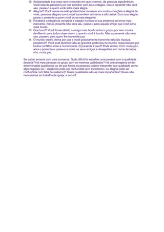 10. Solidariedade é a coisa rara no mundo em que vivemos, de pessoas egocêntricas.
Você está de parabéns por ser solidário com seus colegas, mas o presente não será
seu, passe-o a quem você acha mais alegre.
11. Alegria!!! Você nessa reunião poderá fazer renascer em muitos corações a alegria de
viver, pessoas alegres como você transmitem otimismo e alto astral. Com sua alegria
passe o presente a quem você acha mais elegante.
12. Parabéns a elegância completa a citação humana e sua presença se torna mais
marcante, mas o presente não será seu, passe-o para aquele amigo que você acha
mais bonito.
13. Que bom!!! Você foi escolhido o amigo mais bonito entre o grupo, por isso mostre
desfilando para todos observarem o quanto você é bonito. Mas o presente não será
seu, passe-o para quem lhe transmite paz.
14. O mundo inteiro clama por paz e você gratuitamente transmite esta tão riqueza,
parabéns!!! Você está fazendo falta as grandes potências do mundo, responsáveis por
tantos conflitos entre a humanidade. O presente é seu!!! Pode abrí-lo. Com muita paz,
abra o presente e passe-o a todos os seus amigos e deseje-lhes em nome de todos
nós, muita paz.
Se quiser encerre com uma conversa: Quão difícil foi escolher uma pessoa com a qualidade
descrita? Há mais pessoas no grupo com as mesmas qualidades? Há desvantagens em ter
determinadas qualidades ou de que forma as pessoas podem interpretar sua qualidade como
algo negativo (ex.: elegância pode ser confundida com esnobismo; ou alegria pode ser
confundida com falta de realismo)? Quais qualidades são as mais importantes? Quais são
necessárias ao trabalho da igreja, e como?

 