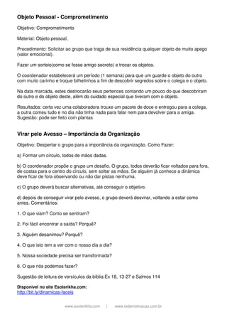 www.esoterikha.com | www.redemotivacao.com.br
Objeto Pessoal - Comprometimento
Objetivo: Comprometimento
Material: Objeto pessoal,
Procedimento: Solicitar ao grupo que traga de sua residência qualquer objeto de muito apego
(valor emocional).
Fazer um sorteio(como se fosse amigo secreto) e trocar os objetos.
O coordenador estabelecerá um período (1 semana) para que um guarde o objeto do outro
com muito carinho e troque bilhetinhos a fim de descobrir segredos sobre o colega e o objeto.
Na data marcada, estes destrocarão seus pertences contando um pouco do que descobriram
do outro e do objeto deste, além do cuidado especial que tiveram com o objeto.
Resultados: certa vez uma colaboradora trouxe um pacote de doce e entregou para a colega,
a outra comeu tudo e no dia não tinha nada para falar nem para devolver para a amiga.
Sugestão: pode ser feito com plantas
Virar pelo Avesso – Importância da Organização
Objetivo: Despertar o grupo para a importância da organização. Como Fazer:
a) Formar um círculo, todos de mãos dadas.
b) O coordenador propõe o grupo um desafio. O grupo, todos deverão ficar voltados para fora,
de costas para o centro do círculo, sem soltar as mãos. Se alguém já conhece a dinâmica
deve ficar de fora observando ou não dar pistas nenhuma.
c) O grupo deverá buscar alternativas, até conseguir o objetivo.
d) depois de conseguir virar pelo avesso, o grupo deverá desvirar, voltando a estar como
antes. Comentários:
1. O que viam? Como se sentiram?
2. Foi fácil encontrar a saída? Porquê?
3. Alguém desanimou? Porquê?
4. O que isto tem a ver com o nosso dia a dia?
5. Nossa sociedade precisa ser transformada?
6. O que nós podemos fazer?
Sugestão de leitura de versículos da bíblia:Ex 18, 13-27 e Salmos 114
Disponível no site Esoterikha.com:
http://bit.ly/dinamicas-faceis
 
