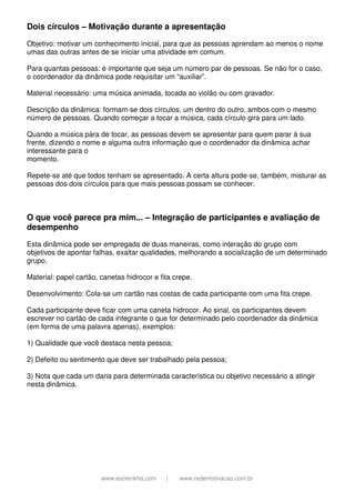 www.esoterikha.com | www.redemotivacao.com.br
Dois círculos – Motivação durante a apresentação
Objetivo: motivar um conhecimento inicial, para que as pessoas aprendam ao menos o nome
umas das outras antes de se iniciar uma atividade em comum.
Para quantas pessoas: é importante que seja um número par de pessoas. Se não for o caso,
o coordenador da dinâmica pode requisitar um “auxiliar”.
Material necessário: uma música animada, tocada ao violão ou com gravador.
Descrição da dinâmica: formam-se dois círculos, um dentro do outro, ambos com o mesmo
número de pessoas. Quando começar a tocar a música, cada círculo gira para um lado.
Quando a música pára de tocar, as pessoas devem se apresentar para quem parar à sua
frente, dizendo o nome e alguma outra informação que o coordenador da dinâmica achar
interessante para o
momento.
Repete-se até que todos tenham se apresentado. A certa altura pode-se, também, misturar as
pessoas dos dois círculos para que mais pessoas possam se conhecer.
O que você parece pra mim... – Integração de participantes e avaliação de
desempenho
Esta dinâmica pode ser empregada de duas maneiras, como interação do grupo com
objetivos de apontar falhas, exaltar qualidades, melhorando a socialização de um determinado
grupo.
Material: papel cartão, canetas hidrocor e fita crepe.
Desenvolvimento: Cola-se um cartão nas costas de cada participante com uma fita crepe.
Cada participante deve ficar com uma caneta hidrocor. Ao sinal, os participantes devem
escrever no cartão de cada integrante o que for determinado pelo coordenador da dinâmica
(em forma de uma palavra apenas), exemplos:
1) Qualidade que você destaca nesta pessoa;
2) Defeito ou sentimento que deve ser trabalhado pela pessoa;
3) Nota que cada um daria para determinada característica ou objetivo necessário a atingir
nesta dinâmica.
 
