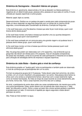 www.esoterikha.com | www.redemotivacao.com.br
Dinâmica do Sociograma – Descobrir líderes em grupos
Esta dinâmica é, geralmente, desenvolvida a fim de se descobrir os líderes positivos e
negativos de um determinado grupo, pessoas afins, pessoas em que cada um confia. É muito
utilizada por equipes esportivas e outros grupos.
Material: papel, lápis ou caneta.
Desenvolvimento: Distribui-se um pedaço de papel e caneta para cada componente do grupo.
Cada um deve responder as seguintes perguntas com um tempo de no máximo 20-60
segundos, cronometrados pelo Coordenador da dinâmica. Exemplo de Perguntas:
1) Se você fosse para uma ilha deserta e tivesse que estar lá por muito tempo, quem você
levaria dentro desse grupo?
2) Se você fosse montar uma festa e tivesse que escolher uma (ou quantas desejarem)
pessoa desse grupo quem você escolheria?
3) Se você fosse sorteado em um concurso para uma grande viagem e só pudesse levar 3
pessoas dentro desse grupo, quem você levaria?
4) Se você fosse montar um time e tivesse que eliminar (tantas pessoas) quem você
eliminaria deste grupo?
Obs: As perguntas podem ser elaboradas com o fim específico, mas lembrando que as
perguntas não devem ser diretas para o fim proposto, mas em situações comparativas.
De posse dos resultados, conta-se os pontos de cada participante e interpreta-se os dados
para utilização de estratégias dentro de empresas e equipes esportivas.
Dinâmica do João Bobo – Quebra gelo e nível de confiança
Esta dinâmica propõe um "quebra gelo" entre os participantes e também pode ser observado
o nível de confiança que os participantes têm um no outro:
Formam-se pequenos grupos de 8-10 pessoas. Todos devem estar bem próximos, de ombro-
a-ombro, em um círculo. Escolhem uma pessoa para ir ao centro. Esta pessoa deve fechar os
olhos (com uma venda ou simplesmente fechar), deve ficar com o corpo totalmente rígido,
como se tivesse hipnotizada. As mãos ao longo do corpo tocando as coxas lateralmente, pés
pra frente, tronco reto. Todo o corpo fazendo uma linha reta com a cabeça.
Ao sinal, o participante do centro deve soltar seu corpo completamente, de maneira que confie
nos outros participantes. Estes, porém devem com as palmas das mãos empurrar o "João
bobo" de volta para o centro. Como o corpo vai estar reto e tenso sempre perderá o equilíbrio
e penderá para um lado. O movimento é repetido por alguns segundos e todos devem
participar ao centro.
Obs: Pode ser feito também na água.
 