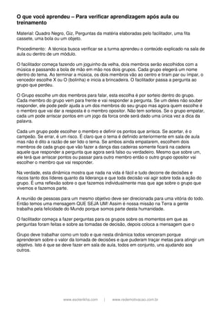 www.esoterikha.com | www.redemotivacao.com.br
O que você aprendeu – Para verificar aprendizagem após aula ou
treinamento
Material: Quadro Negro, Giz, Perguntas da matéria elaboradas pelo facilitador, uma fita
cassete, uma bola ou um objeto.
Procedimento: A técnica busca verificar se a turma aprendeu o conteúdo explicado na sala de
aula ou dentro de um módulo.
O facilitador começa fazendo um joguinho da velha, dois membros serão escolhidos com a
música e passando a bola de mão em mão nos dois grupos. Cada grupo elegerá um nome
dentro do tema. Ao terminar a música, os dois membros vão ao centro e tiram par ou ímpar, o
vencedor escolhe X ou O (bolinha) e inicia a brincadeira. O facilitador passa a pergunta ao
grupo que perdeu.
O Grupo escolhe um dos membros para falar, esta escolha é por sorteio dentro do grupo.
Cada membro do grupo vem para frente e vai responder a pergunta. Se um deles não souber
responder, ele pode pedir ajuda a um dos membros do seu grupo mas agora quem escolhe é
o membro que vai dar a resposta é o membro opositor. Não tem sorteios. Se o grupo empatar,
cada um pode arriscar pontos em um jogo da forca onde será dado uma única vez a dica da
palavra.
Cada um grupo pode escolher o membro e definir os pontos que arrisca. Se acertar, é o
campeão. Se errar, é um risco. É claro que o tema é definido anteriormente em sala de aula
mas não é dito a razão de ser lido o tema. Se ambos ainda empatarem, escolhem dois
membros de cada grupo que vão fazer a dança das cadeiras somente ficará na cadeira
aquele que responder a pergunta que agora será falso ou verdadeiro. Mesmo que sobre um,
ele terá que arriscar pontos ou passar para outro membro então o outro grupo opositor vai
escolher o membro que vai responder.
Na verdade, esta dinâmica mostra que nada na vida é fácil e tudo decorre de decisões e
riscos tanto dos líderes quanto da liderança e que toda decisão vai agir sobre toda a ação do
grupo. É uma reflexão sobre o que fazemos individualmente mas que age sobre o grupo que
vivemos e fazemos parte.
A reunião de pessoas para um mesmo objetivo deve ser direcionada para uma vitória do todo.
Então temos uma mensagem QUE SEJA UM! Assim é nossa missão na Terra a gente
trabalha pela felicidade do Mundo porque somos parte desta humanidade.
O facilitador começa a fazer perguntas para os grupos sobre os momentos em que as
perguntas foram feitas e sobre as tomadas de decisão, depois coloca a mensagem que o
Grupo deve trabalhar como um todo e que nesta dinâmica todos venceram porque
aprenderam sobre o valor da tomada de decisões e que puderam traçar metas para atingir um
objetivo. Isto é que se deve fazer em sala de aula, todos em conjunto, uns ajudando aos
outros.
 