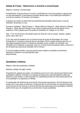 www.esoterikha.com | www.redemotivacao.com.br
Salada de Frutas – Desenvolver a memória e concentração
Objetivo: memória e concentração
Procedimento: O grupo senta em círculo e o facilitador diz uma fruta qualquer e aponta para
um dos participantes. O participante escolhido deverá dizer a fruta falada pelo facilitador e
uma de sua escolha. Aí começa a brincadeira.
A pessoa que estiver ao lado direito da escolhida pelo facilitador deverá dizer a fruta do
facilitador, da pessoa e a sua.
Exemplo: Facilitador - Maçã; Pessoa 1 - Maçã e Banana; Pessoa 2 - Maçã, Banana e Manga;
Pessoa 3 - Maçã, Banana, Manga e Uva e assim sucessivamente até que alguém erre a
seqüência. Para a pessoa que errar pode ser solicitado um 'castigo' ou um 'mico'.
Obs: 1º Em vez de frutas a brincadeira pode ser feita com carros, países, estados, objetos
(praia, casa, sala, etc.);
2º Eu faço essa brincadeira com as minhas turmas do grupo de Reciclagem da Língua
Portuguesa (in company) e garante ótimos resultados. Como castigo à pessoa que erra, eu
faço alguma pergunta sobre o conteúdo já estudado (como revisão), do conteúdo a ser
estudado (como hipótese e suposição, para ver o conhecimento da pessoa sobre o assunto) e
do conteúdo que está sendo estudado (como reforço).
É uma brincadeira simples, mas que garante boas risadas e resultados maravilhosos
deixando o ambiente e os participantes super
descontraídos.
Qualidades e defeitos
Objetivo: falar das qualidades e defeitos.
Materiais: pedaço de papel, caneta
Procedimento: gostaria de sugerir uma dinâmica que fiz com meus alunos para falarmos das
qualidades e defeitos. Entrega-se um pedaço de papel para cada participante e pede que
desenhe a mão direita e a mão esquerda. Em cada dedo primeiro da mão direita escreve-se
uma qualidade e na esquerda um defeito.
O coordenador da dinâmica dá cerca de 20 minutos para escreverem. Ao final discute-se de
acordo com o que cada um escreveu, finalizando que é mais fácil falar de características dos
outros do que de nós mesmos e encerra dizendo que todos possuímos qualidades e defeitos,
porém temos que nos respeitarmos e priorizarmos nossas qualidades.
 