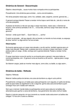 www.esoterikha.com | www.redemotivacao.com.br
Dinâmica do General - Descontração
Objetivo: descontração... causa muitos risos e simpatia entre os participantes
Procedimento: Uma dinâmica para entreter... como uma brincadeira...
Há várias posições nesse jogo, como: lixo, soldado, cabo, sargento, coronel, general etc.,...
O general começa falando 'Passei a revistar minha tropa e senti falta do...(ele diz o nome de
uma das posições)
A pessoa se levanta (a não ser que seja o cargo mais baixo, nesse caso, o General se
levanta, e ele continua sentado) e diz 'O ... nunca falta, senhor(o cargo mais baixo não diz
senhor ao
general)
General - então quem falta?... - Quem falta é o ..., senhor
E assim se procede... até que alguém não se levante, ou levante na hora errada, ou esqueça
de dizer 'senhor' ou diga senhor na hora errada
Observações:
Se levanta apenas para um cargo mais elevado, e se diz senhor, também apenas para um
cargo mais elevado. Nesse caso, a pessoa que errou vai para o cargo mais baixo, e cada
pessoa sobe um cargo...Então, começa com o general dizendo 'Passei a revistar minha
tropa(...)'
O cargo mais baixo nunca diz senhor ou se levanta para o general, mas para todos os
outros participantes, sim...O general nunca se levanta ou diz senhor... apenas para o cargo
mais baixo...
Se faltarem cargos, pode-se inventar mais alguns, como côco, ou balde, ou algo assim...
Dinâmica do balão - Reflexão
Objetivo: Reflexão
Material: balões palitos de dentes uma caixa de bombons ou algum outro prêmio
Procedimento: entrega-se um balão para cada participante e em seguida um palito de dentes,
pede-se para todos se espalharem e diz o seguinte: ganha esta caixa de bombons quem
conseguir ficar com o balão sem estourar.
Sem que o instrutor mande todos os participantes correm para estourar os balões dos
adversários para ganhar a caixa de bombons, mas geralmente não sobra nenhum balão.
Depois o instrutor pergunta: em que momento eu mandei vocês estourarem os balões dos
colegas ? E fica com a caixa ou distribui.
 