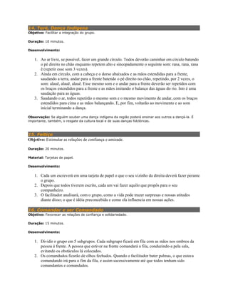 14. Toré, Dança Indigena
Objetivo: Facilitar a integração do grupo.
Duração: 10 minutos.
Desenvolvimento:
1. Ao ar livre, se possível, fazer um grande círculo. Todos deverão caminhar em círculo batendo
o pé direito no chão enquanto repetem alto e sincopadamente o seguinte som: rana, rana, rana
ê (repetir esse som 3 vezes).
2. Ainda em círculo, com a cabeça e o dorso abaixados e as mãos estendidas para a frente,
saudando a terra, andar para a frente batendo o pé direito no chão, repetindo, por 2 vezes, o
som: alauê, alauê, alauê. Esse mesmo som e o andar para a frente deverão ser repetidos com
os braços estendidos para a frente e as mãos imitando o balanço das águas do rio. Isto é uma
saudação para as águas.
3. Saudando o ar, todos repetirão o mesmo som e o mesmo movimento de andar, com os braços
estendidos para cima e as mãos balançando. E, por fim, voltarão ao movimento e ao som
inicial terminando a dança.
Observação: Se alguém souber uma dança indígena da região poderá ensinar aos outros a dançá-la. É
importante, também, o resgate da cultura local e de suas danças folclóricas.
15. Feitiço
Objetivo: Estimular as relações de confiança e amizade.
Duração: 20 minutos.
Material: Tarjetas de papel.
Desenvolvimento:
1. Cada um escreverá em uma tarjeta de papel o que o seu vizinho da direita deverá fazer perante
o grupo.
2. Depois que todos tiverem escrito, cada um vai fazer aquilo que propôs para o seu
companheiro.
3. O facilitador analisará, com o grupo, como a vida pode trazer surpresas e nossas atitudes
diante disso; o que é idéia preconcebida e como ela influencia em nossas ações.
16. Comandar e ser Comandado
Objetivo: Favorecer as relações de confiança e solidariedade.
Duração: 15 minutos.
Desenvolvimento:
1. Dividir o grupo em 5 subgrupos. Cada subgrupo ficará em fila com as mãos nos ombros da
pessoa á frente. A pessoa que estiver na frente comandará a fila, conduzindo-a pela sala,
evitando os obstáculos lá colocados.
2. Os comandados ficarão de olhos fechados. Quando o facilitador bater palmas, o que estava
comandando irá para o fim da fila, e assim sucessivamente até que todos tenham sido
comandantes e comandados.
 
