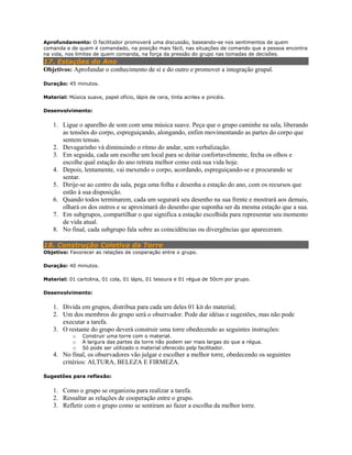 Aprofundamento: O facilitador promoverá uma discussão, baseando-se nos sentimentos de quem
comanda e de quem é comandado, na posição mais fácil, nas situações de comando que a pessoa encontra
na vida, nos limites de quem comanda, na força da pressão do grupo nas tomadas de decisões.
17. Estações do Ano
Objetivos: Aprofundar o conhecimento de si e do outro e promover a integração grupal.
Duração: 45 minutos.
Material: Música suave, papel ofício, lápis de cera, tinta acrilex e pincéis.
Desenvolvimento:
1. Ligue o aparelho de som com uma música suave. Peça que o grupo caminhe na sala, liberando
as tensões do corpo, espreguiçando, alongando, enfim movimentando as partes do corpo que
sentem tensas.
2. Devagarinho vá diminuindo o ritmo do andar, sem verbalização.
3. Em seguida, cada um escolhe um local para se deitar confortavelmente, fecha os olhos e
escolhe qual estação do ano retrata melhor como está sua vida hoje.
4. Depois, lentamente, vai mexendo o corpo, acordando, espreguiçando-se e procurando se
sentar.
5. Dirije-se ao centro da sala, pega uma folha e desenha a estação do ano, com os recursos que
estão à sua disposição.
6. Quando todos terminarem, cada um segurará seu desenho na sua frente e mostrará aos demais,
olhará os dos outros e se aproximará do desenho que suponha ser da mesma estação que a sua.
7. Em subgrupos, compartilhar o que significa a estação escolhida para representar seu momento
de vida atual.
8. No final, cada subgrupo fala sobre as coincidências ou divergências que apareceram.
18. Construção Coletiva da Torre
Objetivo: Favorecer as relações de cooperação entre o grupo.
Duração: 40 minutos.
Material: 01 cartolina, 01 cola, 01 lápis, 01 tesoura e 01 régua de 50cm por grupo.
Desenvolvimento:
1. Divida em grupos, distribua para cada um deles 01 kit do material;
2. Um dos membros do grupo será o observador. Pode dar idéias e sugestões, mas não pode
executar a tarefa.
3. O restante do grupo deverá construir uma torre obedecendo as seguintes instruções:
o Construir uma torre com o material.
o A largura das partes da torre não podem ser mais largas do que a régua.
o Só pode ser utilizado o material oferecido pelp facilitador.
4. No final, os observadores vão julgar e escolher a melhor torre, obedecendo os seguintes
critérios: ALTURA, BELEZA E FIRMEZA.
Sugestões para reflexão:
1. Como o grupo se organizou para realizar a tarefa.
2. Ressaltar as relações de cooperação entre o grupo.
3. Refletir com o grupo como se sentiram ao fazer a escolha da melhor torre.
 