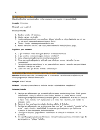 4.
19. Telefone sem Fio
Objetivo: Facilitar a comunicação e o relacionamento com respeito e responsabilidade.
Duração: 20 minutos.
Material: Local agradável.
Desenvolvimento:
1. Telefone sem fio (20 minutos).
2. Manter o grupo em círculo.
3. Um dos treinandos inicia com uma frase, falando baixinho ao colega da direita, que por sua
vez vai repetir o que ouviu ao seu colega da direita.
4. Último a receber a mensagem deve repetí-la alto.
5. Repetir o telefone sem fio 5 a 6 vezes, permitindo maior participação do grupo.
Sugestões para o debate:
1. O que aconteceu com a mensagem do início ao fim da atividade?
2. O que acontece com as mensagens no nosso cotidiano?
3. Como esta comunicação interfere nos relacionamentos?
4. Como a comunicação pode ser utilizada para valorizar o homem e a mulher (na sua
comunidade)?
5. Os argumentos que normalmente se usa para valorizar o homem e a mulher são parecidos ou
diferentes? Por que isto ocorre?
6. Como você acha que deveria ocorrer a comunicação?
20. Escolha Cuidadosamente suas Palavras
Objetivo: Ensinar aos adolescentes a expressar os pensamentos e sentimentos através do uso de
frases que permitem uma boa comunicação.
Duração: 30 a 40 minutos.
Material: Cópia da ficha de trabalho da atividade "Escolha cuidadosamente suas palavras".
Desenvolvimento:
1. Explique aos adolescentes que a comunicação de nossos sentimentos pode ser difícil quando
está associada a emoções sensíveis como o medo, a raiva e os ciúmes. Muitas vezes a
comunicação é expressa de forma acusatória e agressiva. Uma maneira de evitar isso é iniciar
as frases com o pronome "eu", expressando-se de forma clara e eufônica, sem ofender ou
ameaçar o outro.
2. Depois de fazer uma breve introdução, distribua a Ficha de Trabalho.
3. Explique aos adolescentes que ao iniciar uma frase com "eu", "eu gostaria", "eu sinto" ou "eu
penso", estará evitando a possibilidade de culpar ou agredir alguém, o que facilitará a
expressão de seus sentimentos, mais diretamente.
4. Certifique-se de que o grupo entende o sentimento de começar as frases com "eu". Dê
exemplos.
5. Em seguida, peça ao grupo que elabore esse tipo de frase (ou declaração pessoal) no lugar das
que aparecem na Ficha de Trabalho.
 