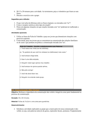 6. Dê 15 a 20 minutos para a atividade. Ao terminarem, peça a voluntários que leiam as suas
frases.
7. Discuta o exercício com o grupo.
Sugestões para reflexão:
1. O que você acha da diferença entre as frases originais e as iniciadas com "eu"?
2. Como o receptor sentiria os dois tipos de oração?
3. Pense em algumas situações em que orações iniciadas com "eu" poderiam ter melhorado a
comunicação.
Atividades opcionais:
1. Utilize as frases da Ficha de Trabalho e peça aos jovens que dramatizem situações com
possíveis respostas.
2. Como tarefa, peça aos jovens que se concentrem na comunicação das relações familiares
ou de casal e que ponham em prática a comunicação iniciada com "eu".
Ficha de Trabalho - Escolha cuidadosamente suas Palavras
1. Você nunca me visita (ou me telefona).
ex: "Eu gostaria de que você me visitasse (ou telefonasse) mais vezes."
2. Você sempre chega tarde.
3. Essa é uma idéia estúpida.
4. Ninguém neste lugar aprecia meu trabalho
5. Você sempre me ignora quando saímos.
6. Não grite comigo!
7. Você não devia fazer isso.
8. Ninguém me entende neste grupo.
21. Comunicação Não-Verbal
Objetivo: Reforçar a importância da comunicação não-verbal e integrá-la como parte fundamental no
processo de comunicação.
Duração: 40 a 50 minutos.
Material: Fichas de 7x12cm e uma caixa para guardá-las.
Desenvolvimento:
• Introduza a atividade explicando ao grupo que a maior parte de nossa comunicação é não-
verbal, ou seja, sem palavras (através de gestos, expressões faciais, posturas). Freqüentemente
 