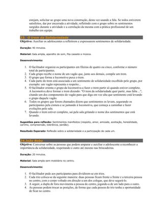 estejam, solicitar ao grupo uma nova construção, desta vez usando a fala. Se todos estiverem
satisfeitos, dar por encerrada a atividade, refletindo com o grupo sobre os sentimentos
surgidos durante a atividade e a correlação da mesma com a prática profissional de um
trabalho em equipe.
23. O trem da Solidariedade
Objetivo: Auxiliar os adolescentes a refletirem e expressarem sentimentos de solidariedade.
Duração: 40 minutos.
Material: Sala ampla, aparelho de som, fita cassete e música.
Desenvolvimento:
1. O facilitador organiza os participantes em fileiras de quatro ou cinco, conforme o número
total de participantes.
2. Cada grupo recebe o nome de um vagão que, junto aos demais, compõe um trem.
3. O grupo que forma a locomotiva puxa o trem.
4. Cada parte do trem está associada a um sentimento de solidariedade escolhido pelo grupo, por
exemplo: um vagão representa o respeito...
5. O facilitador orienta o grupo da locomotiva a fazer o trem partir só quando estiver completo.
A locomotiva deve formar o trem dizendo: "O trem da solidariedade quer partir, mas falta ...",
citando um dos componentes do vagão para que diga em voz alta que sentimento está levando
o grupo daquele vagão.
6. Todos os grupos que forem chamados dizem que sentimentos os levam, segurando os
participantes pela cintura e se juntando à locomotiva, que começa a caminhar e fazer
evoluções pela sala.
7. Quando o trem estiver completo, sai pela sala gritando o nome dos sentimentos que está
levando.
Sugestões para reflexão: Sentimentos manifestos (respeito, amor, amizade, aceitação, honestidade,
carinho, compreensão, tolerância, perdão).
Resultado Esperado: Reflexão sobre a solidariedade e a participação de cada um.
24.João Bobo
Objetivo: Conversar sobre as pessoas que podem amparar e auxiliar o adolescente a reconhecer a
importância da solidariedade, respeitando o outro até mesmo nas brincadeiras.
Duração: 20 minutos.
Material: Sala ampla sem mobiliário no centro.
Desenvolvimento:
1. O facilitador pede aos participantes para dividirem-se em trios.
2. Cada trio coloca-se da seguinte maneira: duas pessoas ficam frente a frente e a terceira pessoa
no centro, com o corpo voltado em direção a um dos colegas, que deve segurá-lo.
3. A seguir, a dupla de fora movimenta a pessoa do centro, jogando-a de um lado para o outro.
4. As pessoas podem trocar as posições, de forma que cada pessoa do trio tenha a oportunidade
de ficar no centro.
 