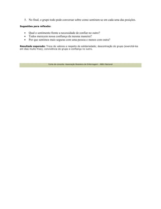 5. No final, o grupo todo pode conversar sobre como sentiram-se em cada uma das posições.
Sugestões para reflexão:
• Qual o sentimento frente a necessidade de confiar no outro?
• Todos merecem nossa confiança da mesma maneira?
• Por que sentimos mais seguras com uma pessoa e menos com outra?
Resultado esperado: Troca de valores a respeito de solidariedade; descontração do grupo (exercitá-los
em dias muito frios); convivência do grupo e confiança no outro.
Fonte de consulta: Associação Brasileira de Enfermagem - ABEn Nacional
 