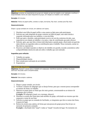 1.Mãozinhas
Objetivos: Levantar as expectativas do grupo em relação ao tipo de trabalho a ser realizado e verificar a
disponibilidade interna de cada integrante do grupo, em relação ao trabalho a ser realizado.
Duração: 20 minutos.
Material: Folhas de papel sulfite, canetas ou lápis, borrachas, flip chart, canetas para flip chart.
Desenvolvimento:
Dispor o grupo sentado em círculo, em cadeiras com apoio;
1. Distribuir uma folha de papel sulfite e uma caneta ou lápis para cada participante.
2. Solicitar que cada integrante do grupo contorne na folha de papel, suas mãos direita e
esquerda, utilizando para isso também, o verso da folha.
3. Pedir que após o desenho, cada participante escreva em um dos contornos da mão, suas
expectativas em relação ao trabalho e, na outra, o tipo de contribuição que pode oferecer.
4. Solicitar, após, que seja feita a leitura individual para o grande grupo, observando em qual das
mãos (direita ou esquerda) estão as contribuições para o trabalho. Nesse momento, anotar no
flip chart as expectativas.
5. Encerrar a atividade expondo os objetivos do trabalho em questão, tecendo comentários sobre
a disponibilidade interna de cada um sobre o trabalho que será realizado.
Sugestões para reflexão:
1. Trabalho em equipe.
2. Disponibilidade interna.
3. Boa vontade para realização de um trabalho.
4. Expectativas.
2. Salada de Frutas
Objetivos: Aquecer o grupo para o trabalho em subgrupos; identificar possíveis conflitos do grupo;
estimular discussão sobre competitividade.
Duração: 20 minutos.
Material: Sala ampla e cadeiras.
Desenvolvimento:
1. Dispor o grupo sentado, em círculo.
2. Verificar o número de subgrupos que se deseja formar, para que o mesmo possa corresponder
ao número de frutas, no trabalho.
3. Detectar no grupo quais as frutas que eles mais gostam, consensuando-as ao número de
subgrupos que se deseja.
Exemplo: 04 subgrupos (maçã, uva, morango, abacaxi).
4. Distribuir os nomes das frutas para cada membro do grupo, solicitando aos mesmos que não
esqueçam o nome de sua fruta.
5. Solicitar ao grupo que ao comando do facilitador, os integrantes que têm os nomes das frutas,
troquem de lugar.
6. Retirar do círculo uma cadeira, de forma que uma pessoa do grupo possa ficar de pé, no
momento do primeiro comando.
Exemplo: o facilitador dirá "maçã" e todas as "maçãs" trocarão de lugar. No momento em
 