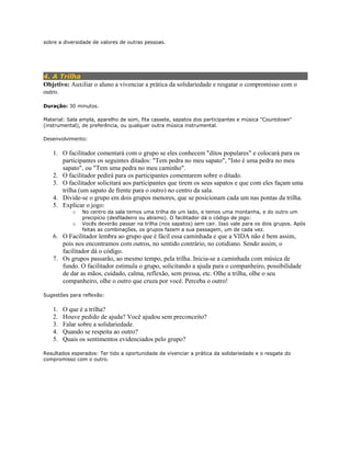 sobre a diversidade de valores de outras pessoas.
4. A Trilha
Objetivo: Auxiliar o aluno a vivenciar a prática da solidariedade e resgatar o compromisso com o
outro.
Duração: 30 minutos.
Material: Sala ampla, aparelho de som, fita cassete, sapatos dos participantes e música "Countdown"
(instrumental), de preferência, ou qualquer outra música instrumental.
Desenvolvimento:
1. O facilitador comentará com o grupo se eles conhecem "ditos populares" e colocará para os
participantes os seguintes ditados: "Tem pedra no meu sapato", "Isto é uma pedra no meu
sapato", ou "Tem uma pedra no meu caminho".
2. O facilitador pedirá para os participantes comentarem sobre o ditado.
3. O facilitador solicitará aos participantes que tirem os seus sapatos e que com eles façam uma
trilha (um sapato de frente para o outro) no centro da sala.
4. Divide-se o grupo em dois grupos menores, que se posicionam cada um nas pontas da trilha.
5. Explicar o jogo:
o No centro da sala temos uma trilha de um lado, e temos uma montanha, e do outro um
precipício (desfiladeiro ou abismo). O facilitador dá o código de jogo:
o Vocês deverão passar na trilha (nos sapatos) sem cair. Isso vale para os dois grupos. Após
feitas as combinações, os grupos fazem a sua passagem, um de cada vez.
6. O Facilitador lembra ao grupo que é fácil essa caminhada e que a VIDA não é bem assim,
pois nos encontramos com outros, no sentido contrário, no cotidiano. Sendo assim, o
facilitador dá o código.
7. Os grupos passarão, ao mesmo tempo, pela trilha. Inicia-se a caminhada com música de
fundo. O facilitador estimula o grupo, solicitando a ajuda para o companheiro, possibilidade
de dar as mãos, cuidado, calma, reflexão, sem pressa, etc. Olhe a trilha, olhe o seu
companheiro, olhe o outro que cruza por você. Perceba o outro!
Sugestões para reflexão:
1. O que é a trilha?
2. Houve pedido de ajuda? Você ajudou sem preconceito?
3. Falar sobre a solidariedade.
4. Quando se respeita ao outro?
5. Quais os sentimentos evidenciados pelo grupo?
Resultados esperados: Ter tido a oportunidade de vivenciar a prática da solidariedade e o resgate do
compromisso com o outro.
 