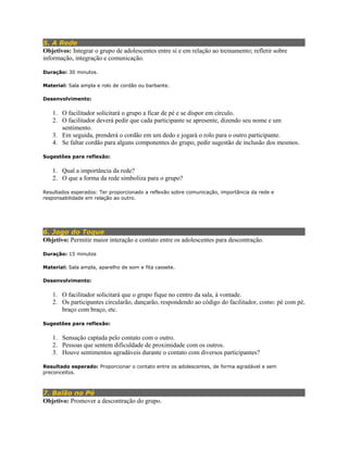 5. A Rede
Objetivos: Integrar o grupo de adolescentes entre si e em relação ao treinamento; refletir sobre
informação, integração e comunicação.
Duração: 30 minutos.
Material: Sala ampla e rolo de cordão ou barbante.
Desenvolvimento:
1. O facilitador solicitará o grupo a ficar de pé e se dispor em círculo.
2. O facilitador deverá pedir que cada participante se apresente, dizendo seu nome e um
sentimento.
3. Em seguida, prenderá o cordão em um dedo e jogará o rolo para o outro participante.
4. Se faltar cordão para alguns componentes do grupo, pedir sugestão de inclusão dos mesmos.
Sugestões para reflexão:
1. Qual a importância da rede?
2. O que a forma da rede simboliza para o grupo?
Resultados esperados: Ter proporcionado a reflexão sobre comunicação, importância da rede e
responsabilidade em relação ao outro.
6. Jogo do Toque
Objetivo: Permitir maior interação e contato entre os adolescentes para descontração.
Duração: 15 minutos
Material: Sala ampla, aparelho de som e fita cassete.
Desenvolvimento:
1. O facilitador solicitará que o grupo fique no centro da sala, à vontade.
2. Os participantes circularão, dançarão, respondendo ao código do facilitador, como: pé com pé,
braço com braço, etc.
Sugestões para reflexão:
1. Sensação captada pelo contato com o outro.
2. Pessoas que sentem dificuldade de proximidade com os outros.
3. Houve sentimentos agradáveis durante o contato com diversos participantes?
Resultado esperado: Proporcionar o contato entre os adolescentes, de forma agradável e sem
preconceitos.
7. Balão no Pé
Objetivo: Promover a descontração do grupo.
 