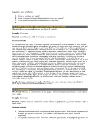 Sugestões para a reflexão:
1. Como se sentiram nos papéis?
2. Como esses papéis (papéis de comando) ocorrem nos grupos?
3. Como gostaríamos que os relacionamentos ocorressem?
4.
10. Sonho Acordado - Meu Instrumento de Trabalho
Objetivo: Favorecer a relação co m o seu objeto de trabalho.
Duração: 20 minutos.
Material: Aparelho de som e CD com música de relaxamento.
Desenvolvimento:
Ao som de música bem calma, o facilitador solicitará aos membros do grupo que fechem os olhos e sigam
as suas instruções: deverão imaginar que estão em um campo com grama bem verde e que uma brisa leve
está soprando. Sentir o cheiro da grama e o frescor da brisa. O céu está muito azul e uma grande nuvem
vem chegando empurrada pela brisa. Ela fica cor de rosa com os clarões do sol. A nuvem desce devagar e
para perto de você. É a sua nuvem que o levará em segurança para onde você quiser. Todos subirão em
suas nuvens e farão um lindo passeio. Devagar a sua nuvem vai voando e passando por cima de cidades,
campos de cultura, matas, campos ressequidos pelas queimadas, campos cheios de flores. Ao longe você
vê uma pequena cidade, branquinha, encostada em uma serra muito bonita. Você fica com vontade de
conhecer a cidade, pede à nuvem que desça. Você sai andando pela cidade e vê uma lojinha com um
velhinho simpático sentado na porta. Você se dirige para lá, cumprimenta o velhinho e entra na loja. É uma
loja com objetos antigos, com muitos objetos. Você olha todos por que está à procura de um objeto que o
ajude a desenvolver muito bem o seu trabalho de promotor de saúde entre os adolescentes e jovens de
sua cidade. Você vê algo brilhando lá na prateleira do fundo. Dirige-se para lá e encontra o que você
estava procurando. Contente, sai da loja e despede-se do velhinho que lhe diz algumas palavras que só
você ouve. Você sobe na nuvem e pede que ela volte para o campo verde. Ela vem devagar e você está
feliz, aconchegado na maciez dela, envolvido pelos raios de sol, sentindo-se protegido e capaz de realizar
um bom trabalho. Ao chegar no campo você despede-se de sua nuvem. Ela ficará à sua disposição para
quando você precisar dela. Você vai abrindo os olhos devagar, vê que voltou para a sala, mas trouxe o
instrumento do seu trabalho. Agora, todos devagar vão construir, com o material disponível, o instrumento
que trouxe para apresentá-lo ao grupo. Se alguém preferir falar como vivenciou o passeio, antes da
construção, podemos ouví-lo.
Aprofundamento: Após as apresentações o facilitador, em breves palavras, trará para a reflexão do
grupo algum ponto que considera importante na vivência.
11. Eu e o Grupo
Objetivo: Evidenciar as características de um grupo e elaborar as regras que nortearão a convivência
desse grupo.
Duração: 30 minutos.
Material: Cartolina, tesouras, cola branca, canetas hidrocor ou gizão de cera, purpurina colorida ou gliter e
papel pardo.
Desenvolvimento:
1. Cada participante desenhará, em tamanho grande, a primeira letra do seu nome numa cartolina
de modo que possa ser recortada. Esta letra será colorida e enfeitada com o material
disponível.
2. Em seguida, cada um colocará a sua letra sobre uma grande folha de papel pardo que estará no
 