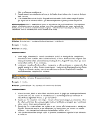 chão ou sobre uma grande mesa.
3. Quando todos tiverem colocado as letras, o facilitador deverá misturá-las, tirando-as do lugar
onde estavam.
4. O facilitador observará as reações do grupo sem falar nada. Pedirá então, aos participantes,
que organizem as letras de maneira que a forma represente o grupo que eles desejam ser.
Aprofundamento: Discutir a experiência vivida, os sentimentos que foram despertados, principalmente
quando o facilitador misturou as letras; analisar como foi a organização do grupo para a realização da
tarefa; discutir as principais características de um grupo e estabelecer as regras do grupo. Estas regras
deverão ser escritas em papel pardo e colocadas em local visível.
12. Energização
Objetivo: Sintonizar com a energia existente no seu corpo e no ambiente.
Duração: 15 minutos.
Material: Sala ampla.
Desenvolvimento:
1. Todos em pé, formarão dois círculos concêntricos ficando de frente para um companheiro,
mantendo os olhos fechados. Música de relaxamento ao fundo. Pedir que todos respirem bem
fundo pelo nariz e soltem lentamente a respiração pela boca. Repetir 6 vezes. Pedir que todos
acompanhem o ritmo de sua respiração.
2. Lentamente e calados, abrirão os olhos e energizarão as mãos esfregando-as uma na outra. Em
seguida levantarão as mãos, ficando com as palmas viradas para as do companheiro em frente.
Fecharão os olhos para sentir a corrente energética que se forma. Depois de abrir os olhos
sacudirão as mãos, energizando o ambiente.
13. Mentalização
Objetivo: Facilitar o processo de autoconhecimento.
Duração: 15 minutos.
Material: Aparelho de som e fita cassete ou CD com música relaxante.
Desenvolvimento:
1. Música relaxante, todos de mãos dadas em círculo. Pedir ao grupo que respire profundamente
e expire com força três vezes e de olhos fechados. O facilitador pedirá que continuem de
olhos fechados e prestem atenção ao que ele vai falar.
2. Sugerir que eles imaginem o seu corpo e pensem sobre a textura da pele, a cor dos seus olhos,
dos cabelos, o formato das pernas, dos pés. Enfim, o facilitador deve sugerir que reconheçam
todo o corpo e sintam a energia que ele tem.
3. Sugerir que eles pensem sobre o que gostam no seu corpo e sobre o prazer que os seus corpos
lhes dão. Sugerir que pensem no que não gostam em seus corpos e que pensem em uma luz
brilhante e colorida envolvendo estas partes dando-lhes brilho e beleza.
4. Pedir que abram os olhos devagar e que, se quiserem, comentem a experiência que acabaram
de vivenciar.
 