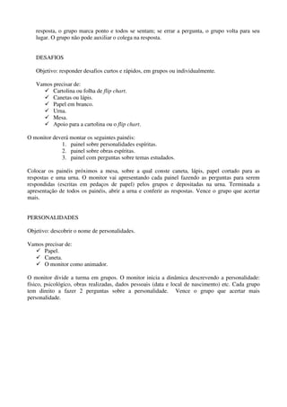 resposta, o grupo marca ponto e todos se sentam; se errar a pergunta, o grupo volta para seu
   lugar. O grupo não pode auxiliar o colega na resposta.


   DESAFIOS

   Objetivo: responder desafios curtos e rápidos, em grupos ou individualmente.

   Vamos precisar de:
         Cartolina ou folha de flip chart.
         Canetas ou lápis.
         Papel em branco.
         Urna.
         Mesa.
         Apoio para a cartolina ou o flip chart.

O monitor deverá montar os seguintes painéis:
             1. painel sobre personalidades espíritas.
             2. painel sobre obras espíritas.
             3. painel com perguntas sobre temas estudados.

Colocar os painéis próximos a mesa, sobre a qual conste caneta, lápis, papel cortado para as
respostas e uma urna. O monitor vai apresentando cada painel fazendo as perguntas para serem
respondidas (escritas em pedaços de papel) pelos grupos e depositadas na urna. Terminada a
apresentação de todos os painéis, abrir a urna e conferir as respostas. Vence o grupo que acertar
mais.


PERSONALIDADES

Objetivo: descobrir o nome de personalidades.

Vamos precisar de:
      Papel.
      Caneta.
      O monitor como animador.

O monitor divide a turma em grupos. O monitor inicia a dinâmica descrevendo a personalidade:
físico, psicológico, obras realizadas, dados pessoais (data e local de nascimento) etc. Cada grupo
tem direito a fazer 2 perguntas sobre a personalidade. Vence o grupo que acertar mais
personalidade.
 