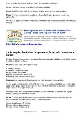www.esoterikha.com | www.redemotivacao.com.br
Cada aluno ou participante receberá uma folha contendo o formulário.
Os alunos e participantes terão 15 minutos para responder.
Depois dos 15 minutos cada um se apresentará ao grupo, lendo o que escreveu.
Dicas: Promover um ambiente agradável e descontraído para que todos possam se
apresentar.
Observar se o participante tem um bom autoconhecimento, como reage as respostas de seus
colegas.
Mensagem de Boas Vindas para Professores e
Alunos - Boas Vindas para volta às aulas
Apresentamos uma seleção com mensagens de boas vindas aos
professores, alunos e funcionários da escola, uma maneira de dar as
boas vindas no começo das aulas, no início do ano letivo, confira!
http://bit.ly/mensagemdeboasvindas
2 - As vogais - Dinâmicas de apresentação em sala de aula com
alunos
Em sala de aula, reuna todos os alunos da classe, entregue para cada um uma tabela e inicie
o processo de apresentação.
Materiais: Criar uma Tabela da dinâmica:
A = braços abertos
E = braços cruzados à frente
I = braço direito levantado
O = braços a frente em forma oval
U = braços para o alto em forma de U
Procedimento: Apresentação dos nomes por meio de gestos e sons verbais.
Com o grupo em círculo, com uma distância um do outro, cada pessoa fala seu nome e logo
após, todo o grupo repete o nome em voz alta, em ritmo realizando gestos com os braços de
acordo com as vogais pronunciadas.
O participante que for se apresentar deverá ir ao centro da roda, se apresentar e o grupo
repete a coreografia, repetindo o nome.
Dicas: Observar se o desempenho dos participantes melhora com a prática e o grau de
espontaneidade dos participantes na hora de se apresentar.
Tempo de aplicação: 15 minutos
Número máximo de pessoas: 20
Número mínimo de pessoas: 2
 
