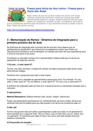 www.esoterikha.com | www.redemotivacao.com.br
Frases para Inicio do Ano Letivo - Frases para o
Início das Aulas
Nada melhor do que dar as boas vindas aos alunos com frases,
cartazes, dizeres que estimule e motive as crianças que estão
reencontrando mestres e amigos, nossas frases de volta às aulas
podem ser usadas em cartazes, murais, em trabalhos, da maneira
que os professores acharem mais conveniente, o que realmente importa é saudar e dar as
boas vindas aos alunos, confira!
http://bit.ly/frasesdeboasvindasiniciodasaulas
3 - Memorização de Nomes - Dinâmica de Integração para o
primeiro primeiro dia de Aula
As dinâmicas de integração para o primeiro dia de aula têm como objetivo que os
participantes se apresentem, que memorizem os respectivos nomes, que iniciem um
relacionamento amistoso e que se desfaçam as inibições que falem de suas expectativas para
o início do ano letivo ou do curso.
O professor ou educador começa com a apresentação e depois pede que os alunos se
apresentem da seguinte maneira.
1) Eu sou... e você, quem é?
Formar uma roda, tomando o cuidado de verificar se todas as pessoas estão sendo vistas
pelos demais colegas.
Combinar com o grupo para que lado a roda irá girar.
O educador inicia a atividade se apresentando e passa para outro. Por exemplo: "Eu sou
João, e você, quem é?" "Eu sou Márcia, e você, quem é?" "Eu sou Lívia, e você quem é?"
A dinâmica de integração pode ser feita com o grupo de alunos ou estudantes sentados sem a
roda girar.
2) Apresentarte:
Material Necessárrio: Objetos diversos (xale, óculos, chapéu, colares etc.)
Propor aos participantes apresentarem-se, individualmente, de forma criativa. Deverá ser
oferecido todo tipo de objetos para que eles possam criar dentro da vontade de cada um.
3) Alô, alô!
Formar uma grande roda com todos os participantes e pedir que cada um se apresente de
forma cantada com a seguinte frase: "Sou eu fulano, que vim para ficar; sou eu, fulano, que
vim participar." É importante que cada um fale o seu nome, pois este simples exercício
trabalha a autoestima.
4) Procurando um coração...
 