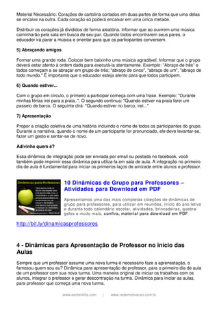 www.esoterikha.com | www.redemotivacao.com.br
Material Necessário: Corações de cartolina cortados em duas partes de forma que uma delas
se encaixe na outra. Cada coração só poderá encaixar em uma única metade.
Distribuir os corações já divididos de forma aleatória. Informar que ao ouvirem uma música
caminharão pela sala em busca de seu par. Quando todos encontrarem seus pares, o
educador irá parar a música e orientar para que os participantes conversem.
5) Abraçando amigos
Formar uma grande roda. Colocar bem baixinho uma música agradável. Informar que o grupo
deverá estar atento à ordem dada para executá-la atentamente. Exemplo: "Abraço de três" e
todos começam a se abraçar em grupo de três; "abraço de cinco", "abraço de um", "abraço de
todo mundo." É importante que o educador esteja atento para que todos participem.
6) Quando estiver...
Com o grupo em círculo, o primeiro a participar começa com uma frase. Exemplo: "Durante
minhas férias irei para a praia..". O segundo continua: "Quando estiver na praia farei um
passeio de barco. O seguinte dirá: "Quando estiver no barco, irei..."
7) Apresentação
Propor a criação coletiva de uma história incluindo o nome de todos os participantes do grupo.
Durante a narrativa, quando o nome de um participante for pronunciado, ele deve levantar-se,
fazer um gesto e sentar-se de novo.
Adivinhe quem é?
Essa dinâmica de integração pode ser enviada por email ou postada no facebook, você
também pode imprimir essa dinâmica para utiliza-la em sala de aula. A integração no primeiro
dia de aula é fundamental para iniciar os primeiros laços de amizade entre alunos e professor.
10 Dinâmicas de Grupo para Professores –
Atividades para Download em PDF
Apresentamos uma das mais completas coleções de dinâmicas de
grupo para professores, para utilizar em reuniões, início do ano letivo
e durante todo calendário escolar, atividades, brincadeiras, quebra-
gelos e muito mais, confira, material para download em PDF.
http://bit.ly/dinamicasprofessores
4 - Dinâmicas para Apresentação de Professor no início das
Aulas
Sempre que um professor assume uma nova turma é necessário faze a aprensetação, o
famosou quem sou eu? Dinâmica para apresentação de professor, para o primeiro dia de aula
de um professor com sua nova turma. Uma maneira original de iniciar os trabalhos com os
alunos, integrar o professor e gerar descontração na turma. Dinâmica para iniciar as aulas,
para professor que começa uma nova turma.
 