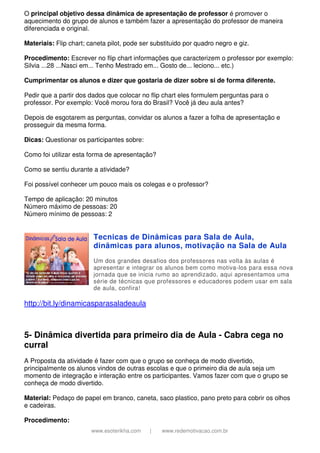 www.esoterikha.com | www.redemotivacao.com.br
O principal objetivo dessa dinâmica de apresentação de professor é promover o
aquecimento do grupo de alunos e também fazer a apresentação do professor de maneira
diferenciada e original.
Materiais: Flip chart; caneta pilot, pode ser substituido por quadro negro e giz.
Procedimento: Escrever no flip chart informações que caracterizem o professor por exemplo:
Silvia ...28 ...Nasci em... Tenho Mestrado em... Gosto de... leciono... etc.)
Cumprimentar os alunos e dizer que gostaria de dizer sobre si de forma diferente.
Pedir que a partir dos dados que colocar no flip chart eles formulem perguntas para o
professor. Por exemplo: Você morou fora do Brasil? Você já deu aula antes?
Depois de esgotarem as perguntas, convidar os alunos a fazer a folha de apresentação e
prosseguir da mesma forma.
Dicas: Questionar os participantes sobre:
Como foi utilizar esta forma de apresentação?
Como se sentiu durante a atividade?
Foi possível conhecer um pouco mais os colegas e o professor?
Tempo de aplicação: 20 minutos
Número máximo de pessoas: 20
Número mínimo de pessoas: 2
Tecnicas de Dinâmicas para Sala de Aula,
dinâmicas para alunos, motivação na Sala de Aula
Um dos grandes desafios dos professores nas volta às aulas é
apresentar e integrar os alunos bem como motiva-los para essa nova
jornada que se inicia rumo ao aprendizado, aqui apresentamos uma
série de técnicas que professores e educadores podem usar em sala
de aula, confira!
http://bit.ly/dinamicasparasaladeaula
5- Dinâmica divertida para primeiro dia de Aula - Cabra cega no
curral
A Proposta da atividade é fazer com que o grupo se conheça de modo divertido,
principalmente os alunos vindos de outras escolas e que o primeiro dia de aula seja um
momento de integração e interação entre os participantes. Vamos fazer com que o grupo se
conheça de modo divertido.
Material: Pedaço de papel em branco, caneta, saco plastico, pano preto para cobrir os olhos
e cadeiras.
Procedimento:
 