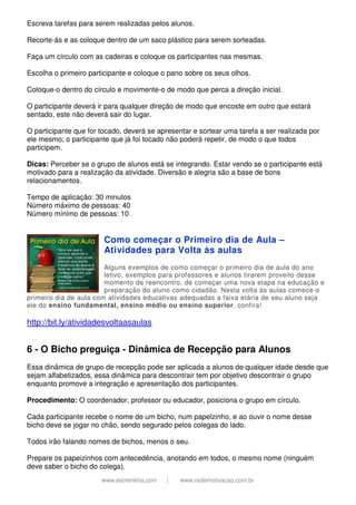 www.esoterikha.com | www.redemotivacao.com.br
Escreva tarefas para serem realizadas pelos alunos.
Recorte-ás e as coloque dentro de um saco plástico para serem sorteadas.
Faça um círculo com as cadeiras e coloque os participantes nas mesmas.
Escolha o primeiro participante e coloque o pano sobre os seus olhos.
Coloque-o dentro do círculo e movimente-o de modo que perca a direção inicial.
O participante deverá ir para qualquer direção de modo que encoste em outro que estará
sentado, este não deverá sair do lugar.
O participante que for tocado, deverá se apresentar e sortear uma tarefa a ser realizada por
ele mesmo; o participante que já foi tocado não poderá repetir, de modo o que todos
participem.
Dicas: Perceber se o grupo de alunos está se integrando. Estar vendo se o participante está
motivado para a realização da atividade. Diversão e alegria são a base de bons
relacionamentos.
Tempo de aplicação: 30 minutos
Número máximo de pessoas: 40
Número mínimo de pessoas: 10
Como começar o Primeiro dia de Aula –
Atividades para Volta às aulas
Alguns exemplos de como começar o primeiro dia de aula do ano
letivo, exemplos para professores e alunos tirarem proveito desse
momento de reencontro, de começar uma nova etapa na educação e
preparação do aluno como cidadão. Nesta volta às aulas comece o
primeiro dia de aula com atividades educativas adequadas a faixa etária de seu aluno seja
ele do ensino fundamental, ensino médio ou ensino superior, confira!
http://bit.ly/atividadesvoltaasaulas
6 - O Bicho preguiça - Dinâmica de Recepção para Alunos
Essa dinâmica de grupo de recepção pode ser aplicada a alunos de qualquer idade desde que
sejam alfabetizados, essa dinâmica para descontrair tem por objetivo descontrair o grupo
enquanto promove a integração e apresentação dos participantes.
Procedimento: O coordenador, professor ou educador, posiciona o grupo em círculo.
Cada participante recebe o nome de um bicho, num papelzinho, e ao ouvir o nome desse
bicho deve se jogar no chão, sendo segurado pelos colegas do lado.
Todos irão falando nomes de bichos, menos o seu.
Prepare os papeizinhos com antecedência, anotando em todos, o mesmo nome (ninguém
deve saber o bicho do colega).
 